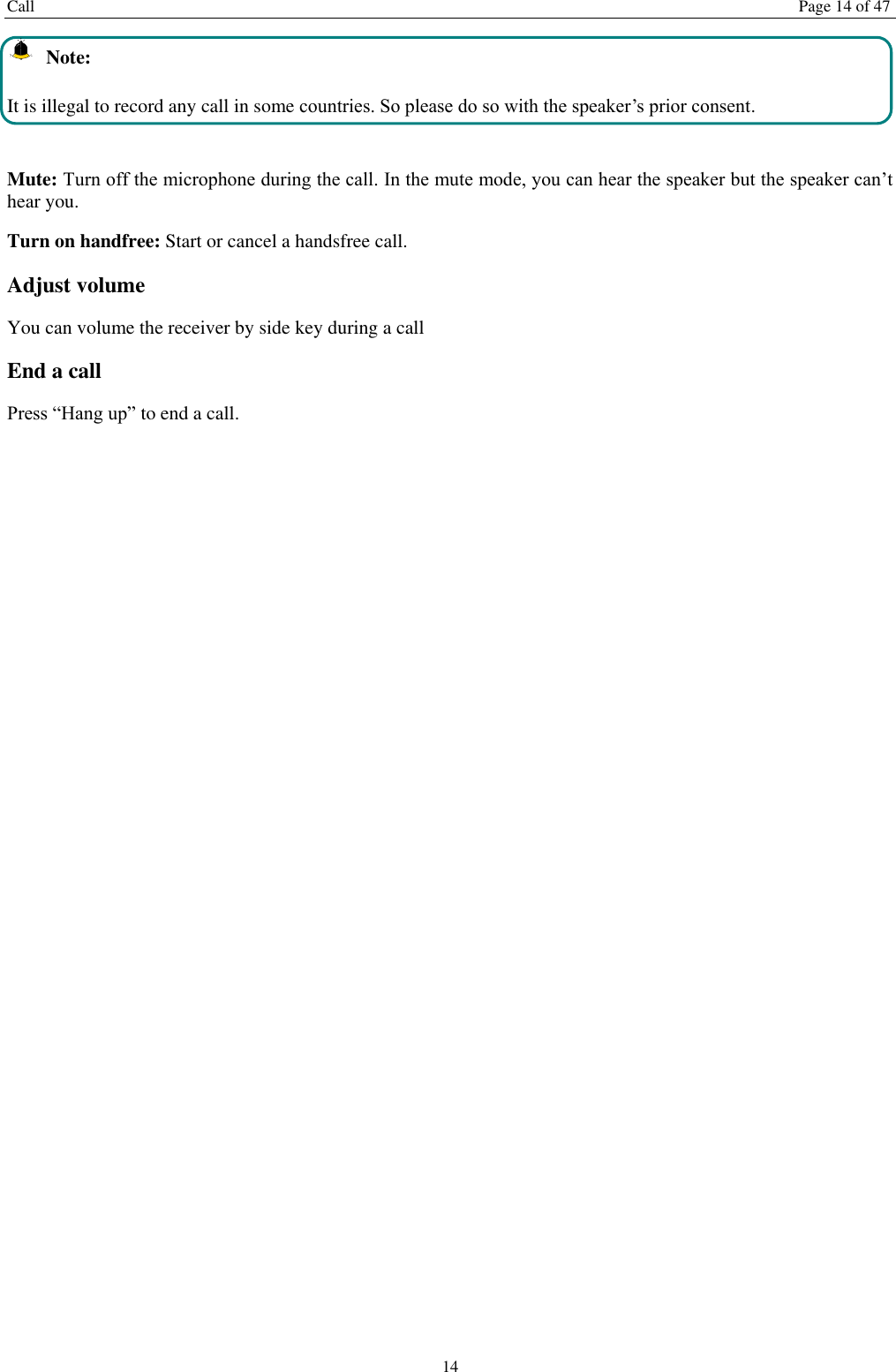 Call  Page 14 of 47 14   Note: It is illegal to record any call in some countries. So please do so with the speaker’s prior consent.  Mute: Turn off the microphone during the call. In the mute mode, you can hear the speaker but the speaker can’t hear you. Turn on handfree: Start or cancel a handsfree call. Adjust volume You can volume the receiver by side key during a call End a call Press “Hang up” to end a call.   