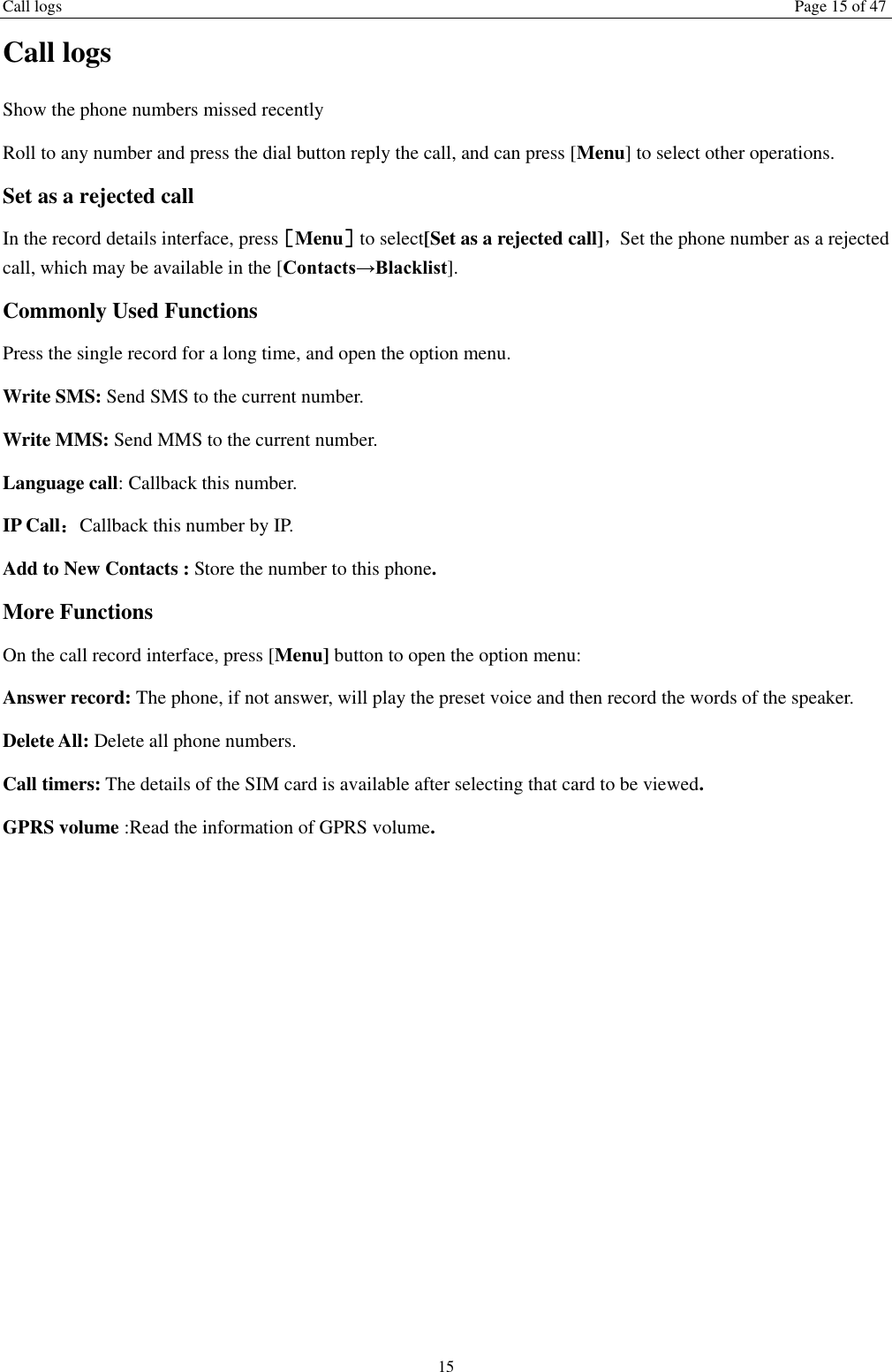 Call logs Page 15 of 47 15 Call logs Show the phone numbers missed recently Roll to any number and press the dial button reply the call, and can press [Menu] to select other operations. Set as a rejected call In the record details interface, press［Menu］to select[Set as a rejected call]，Set the phone number as a rejected call, which may be available in the [Contacts→Blacklist]. Commonly Used Functions Press the single record for a long time, and open the option menu.   Write SMS: Send SMS to the current number. Write MMS: Send MMS to the current number. Language call: Callback this number. IP Call：Callback this number by IP. Add to New Contacts : Store the number to this phone. More Functions On the call record interface, press [Menu] button to open the option menu: Answer record: The phone, if not answer, will play the preset voice and then record the words of the speaker. Delete All: Delete all phone numbers. Call timers: The details of the SIM card is available after selecting that card to be viewed. GPRS volume :Read the information of GPRS volume.    