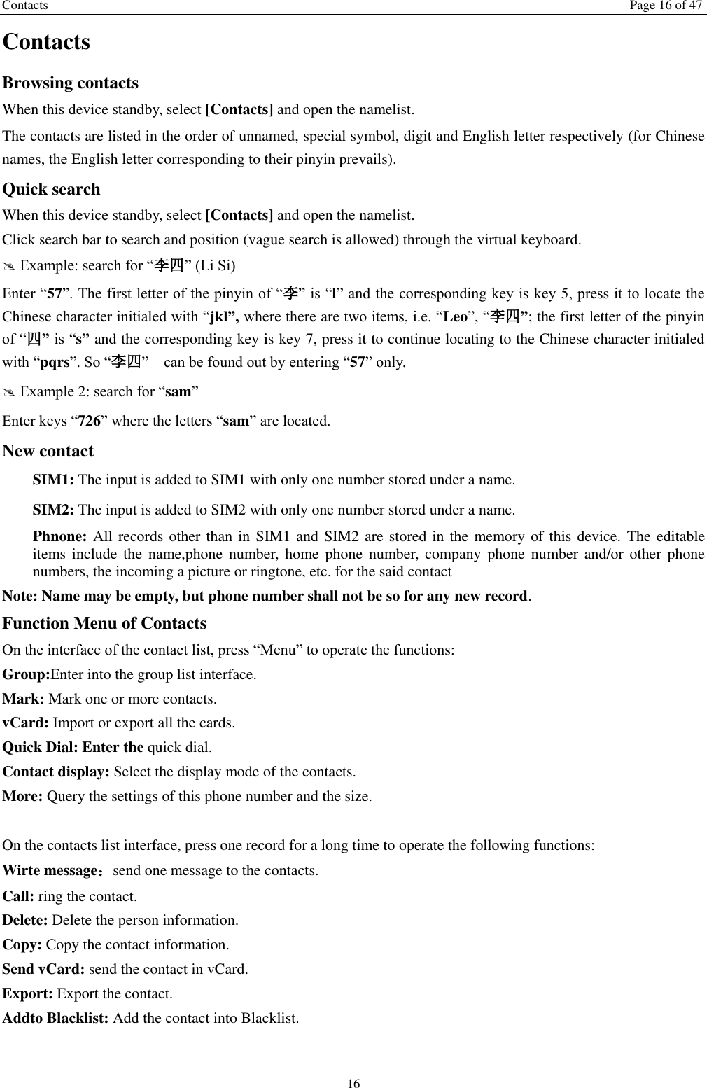 Contacts Page 16 of 47 16 Contacts Browsing contacts When this device standby, select [Contacts] and open the namelist. The contacts are listed in the order of unnamed, special symbol, digit and English letter respectively (for Chinese names, the English letter corresponding to their pinyin prevails). Quick search When this device standby, select [Contacts] and open the namelist.   Click search bar to search and position (vague search is allowed) through the virtual keyboard.  Example: search for “李四” (Li Si) Enter “57”. The first letter of the pinyin of “李” is “l” and the corresponding key is key 5, press it to locate the Chinese character initialed with “jkl”, where there are two items, i.e. “Leo”, “李四”; the first letter of the pinyin of “四” is “s” and the corresponding key is key 7, press it to continue locating to the Chinese character initialed with “pqrs”. So “李四”    can be found out by entering “57” only.  Example 2: search for “sam” Enter keys “726” where the letters “sam” are located. New contact   SIM1: The input is added to SIM1 with only one number stored under a name.   SIM2: The input is added to SIM2 with only one number stored under a name. Phnone: All records other than in SIM1 and SIM2 are stored in the memory of this device. The editable items include  the  name,phone number,  home  phone  number,  company  phone  number and/or other phone numbers, the incoming a picture or ringtone, etc. for the said contact Note: Name may be empty, but phone number shall not be so for any new record. Function Menu of Contacts On the interface of the contact list, press “Menu” to operate the functions:   Group:Enter into the group list interface. Mark: Mark one or more contacts. vCard: Import or export all the cards.   Quick Dial: Enter the quick dial. Contact display: Select the display mode of the contacts.   More: Query the settings of this phone number and the size.  On the contacts list interface, press one record for a long time to operate the following functions:   Wirte message：send one message to the contacts. Call: ring the contact. Delete: Delete the person information. Copy: Copy the contact information. Send vCard: send the contact in vCard. Export: Export the contact. Addto Blacklist: Add the contact into Blacklist.    