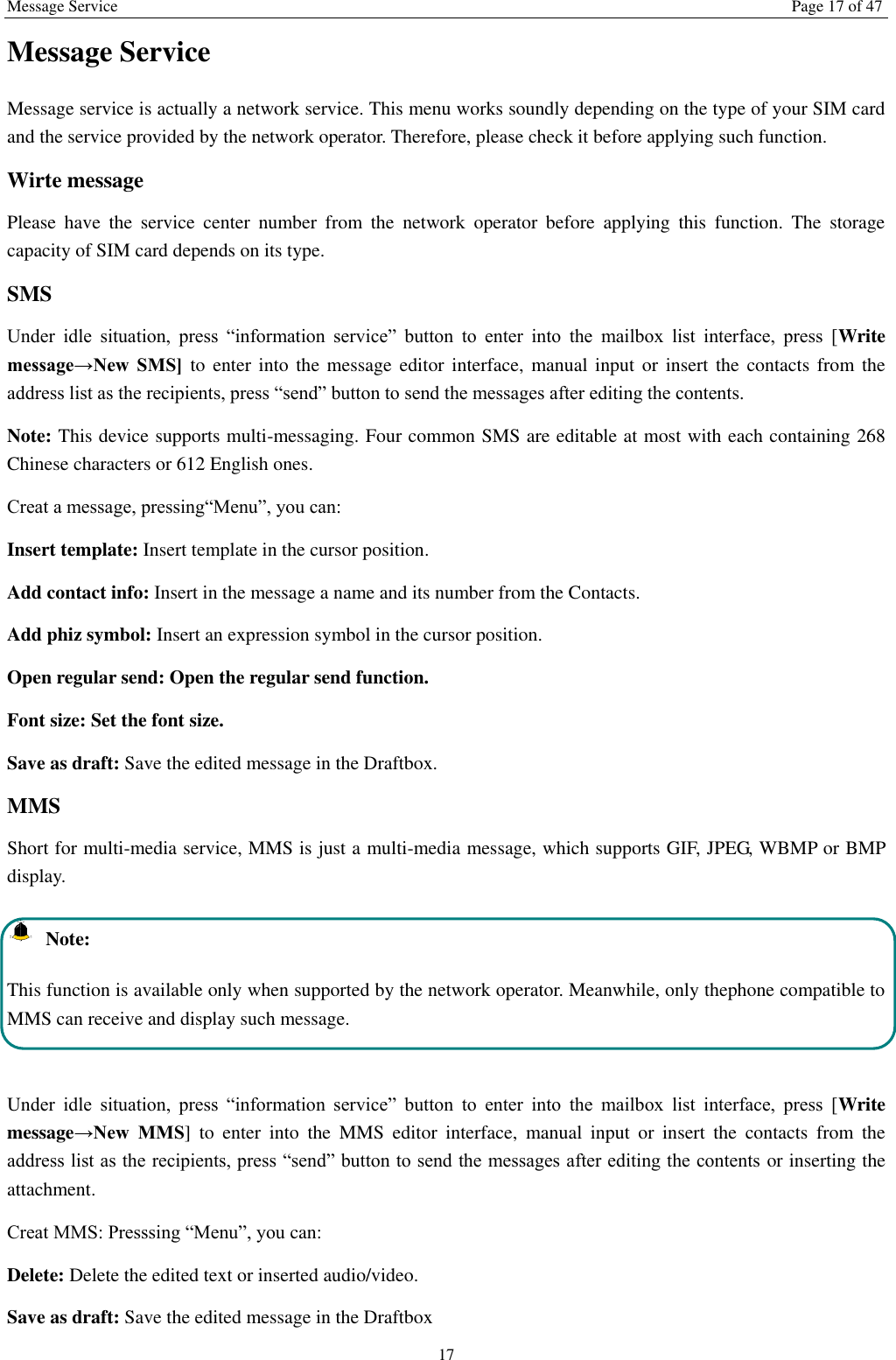 Message Service Page 17 of 47 17 Message Service   Message service is actually a network service. This menu works soundly depending on the type of your SIM card and the service provided by the network operator. Therefore, please check it before applying such function. Wirte message Please  have  the  service  center  number  from  the  network  operator  before  applying  this  function.  The  storage capacity of SIM card depends on its type. SMS Under  idle  situation,  press  “information  service”  button  to  enter  into  the  mailbox  list  interface,  press  [Write message→New  SMS] to enter  into  the message editor  interface,  manual input  or  insert  the contacts from the address list as the recipients, press “send” button to send the messages after editing the contents.   Note: This device supports multi-messaging. Four common SMS are editable at most with each containing 268 Chinese characters or 612 English ones. Creat a message, pressing“Menu”, you can: Insert template: Insert template in the cursor position. Add contact info: Insert in the message a name and its number from the Contacts. Add phiz symbol: Insert an expression symbol in the cursor position. Open regular send: Open the regular send function. Font size: Set the font size.   Save as draft: Save the edited message in the Draftbox.   MMS Short for multi-media service, MMS is just a multi-media message, which supports GIF, JPEG, WBMP or BMP display.   Note: This function is available only when supported by the network operator. Meanwhile, only thephone compatible to MMS can receive and display such message.  Under  idle  situation,  press  “information  service”  button  to  enter  into  the  mailbox  list  interface,  press  [Write message→New  MMS]  to  enter  into  the  MMS  editor  interface,  manual  input  or  insert  the  contacts  from  the address list as the recipients, press “send” button to send the messages after editing the contents or inserting the attachment. Creat MMS: Presssing “Menu”, you can:   Delete: Delete the edited text or inserted audio/video. Save as draft: Save the edited message in the Draftbox 