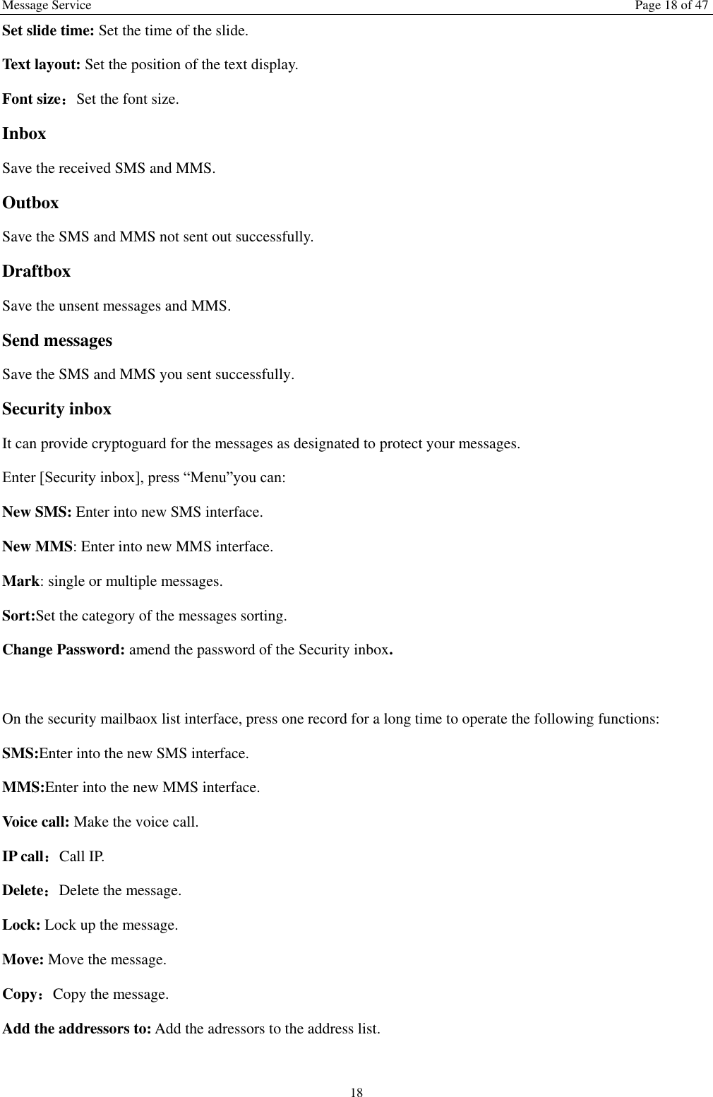 Message Service  Page 18 of 47 18 Set slide time: Set the time of the slide.   Text layout: Set the position of the text display.   Font size：Set the font size. Inbox Save the received SMS and MMS. Outbox Save the SMS and MMS not sent out successfully. Draftbox Save the unsent messages and MMS. Send messages Save the SMS and MMS you sent successfully. Security inbox It can provide cryptoguard for the messages as designated to protect your messages. Enter [Security inbox], press “Menu”you can:   New SMS: Enter into new SMS interface. New MMS: Enter into new MMS interface. Mark: single or multiple messages. Sort:Set the category of the messages sorting.   Change Password: amend the password of the Security inbox.  On the security mailbaox list interface, press one record for a long time to operate the following functions:   SMS:Enter into the new SMS interface. MMS:Enter into the new MMS interface. Voice call: Make the voice call.   IP call：Call IP. Delete：Delete the message. Lock: Lock up the message. Move: Move the message. Copy：Copy the message. Add the addressors to: Add the adressors to the address list.  