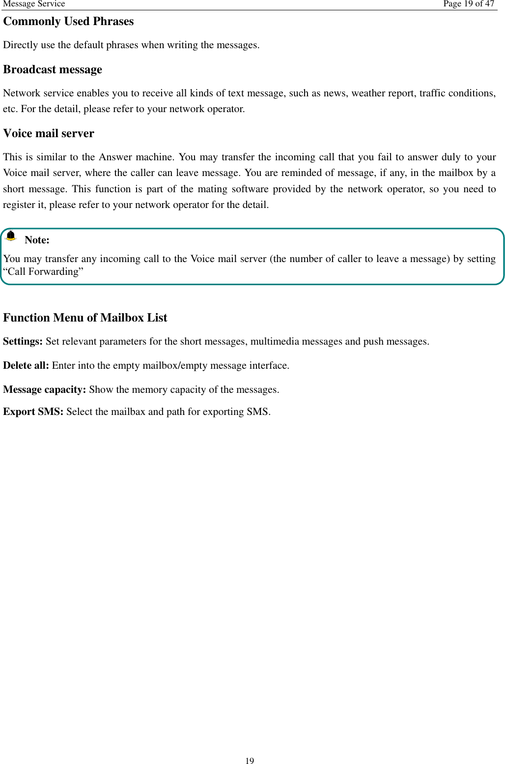 Message Service  Page 19 of 47 19 Commonly Used Phrases   Directly use the default phrases when writing the messages. Broadcast message Network service enables you to receive all kinds of text message, such as news, weather report, traffic conditions, etc. For the detail, please refer to your network operator. Voice mail server This is similar to the Answer machine. You may transfer the incoming call that you fail to answer duly to your Voice mail server, where the caller can leave message. You are reminded of message, if any, in the mailbox by a short message. This function  is part  of the mating software provided by the  network  operator, so you need to register it, please refer to your network operator for the detail.   Note: You may transfer any incoming call to the Voice mail server (the number of caller to leave a message) by setting “Call Forwarding”  Function Menu of Mailbox List Settings: Set relevant parameters for the short messages, multimedia messages and push messages. Delete all: Enter into the empty mailbox/empty message interface. Message capacity: Show the memory capacity of the messages. Export SMS: Select the mailbax and path for exporting SMS. 