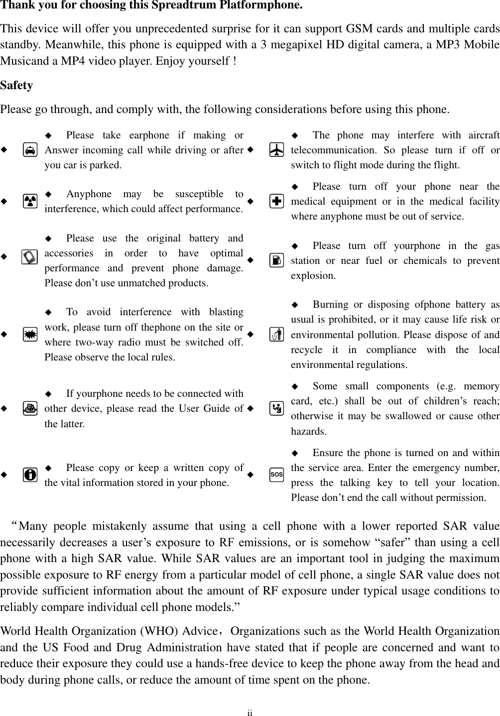  ii  Thank you for choosing this Spreadtrum Platformphone. This device will offer you unprecedented surprise for it can support GSM cards and multiple cards standby. Meanwhile, this phone is equipped with a 3 megapixel HD digital camera, a MP3 Mobile Musicand a MP4 video player. Enjoy yourself ! Safety Please go through, and comply with, the following considerations before using this phone.    Please  take  earphone  if  making  or Answer incoming call while driving or after you car is parked.    The  phone  may  interfere  with  aircraft telecommunication.  So  please  turn  if  off  or switch to flight mode during the flight.    Anyphone  may  be  susceptible  to interference, which could affect performance.    Please  turn  off  your  phone  near  the medical  equipment  or  in  the  medical  facility where anyphone must be out of service.     Please  use  the  original  battery  and accessories  in  order  to  have  optimal performance  and  prevent  phone  damage. Please don’t use unmatched products.    Please  turn  off  yourphone  in  the  gas station  or  near  fuel  or  chemicals  to  prevent explosion.    To  avoid  interference  with  blasting work, please turn off thephone on the site or where  two-way  radio  must  be  switched  off. Please observe the local rules.    Burning  or  disposing  ofphone  battery  as usual is prohibited, or it may cause life risk or environmental pollution. Please dispose of and recycle  it  in  compliance  with  the  local environmental regulations.    If yourphone needs to be connected with other device, please  read the User  Guide of the latter.    Some  small  components  (e.g.  memory card,  etc.)  shall  be  out  of  children’s  reach; otherwise it may be  swallowed or cause other hazards.    Please  copy  or  keep  a  written  copy  of the vital information stored in your phone.  SOS  Ensure the phone is turned on and within the service area. Enter the emergency number, press  the  talking  key  to  tell  your  location. Please don’t end the call without permission.  “Many  people  mistakenly  assume  that  using  a  cell  phone  with  a  lower  reported  SAR  value necessarily decreases a user’s exposure  to  RF emissions, or  is  somehow “safer”  than using  a  cell phone with a high SAR value. While SAR values are an important tool in judging the maximum possible exposure to RF energy from a particular model of cell phone, a single SAR value does not provide sufficient information about the amount of RF exposure under typical usage conditions to reliably compare individual cell phone models.” World Health Organization (WHO) Advice，Organizations such as the World Health Organization and the US Food and Drug Administration have stated that if people are concerned and  want to reduce their exposure they could use a hands-free device to keep the phone away from the head and body during phone calls, or reduce the amount of time spent on the phone. 
