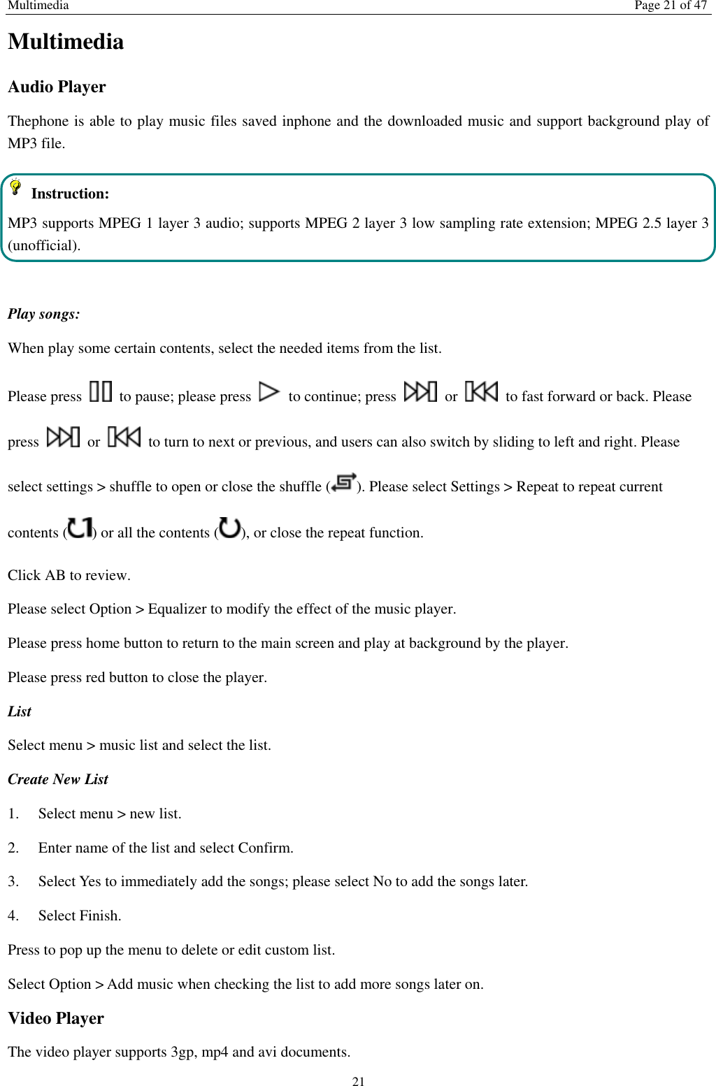 Multimedia Page 21 of 47 21 Multimedia Audio Player Thephone is able to play music files saved inphone and the downloaded music and support background play of MP3 file.     Instruction: MP3 supports MPEG 1 layer 3 audio; supports MPEG 2 layer 3 low sampling rate extension; MPEG 2.5 layer 3 (unofficial).  Play songs: When play some certain contents, select the needed items from the list.   Please press    to pause; please press    to continue; press    or    to fast forward or back. Please press    or    to turn to next or previous, and users can also switch by sliding to left and right. Please select settings &gt; shuffle to open or close the shuffle ( ). Please select Settings &gt; Repeat to repeat current contents ( ) or all the contents ( ), or close the repeat function.   Click AB to review. Please select Option &gt; Equalizer to modify the effect of the music player. Please press home button to return to the main screen and play at background by the player. Please press red button to close the player. List   Select menu &gt; music list and select the list. Create New List   1.    Select menu &gt; new list. 2.    Enter name of the list and select Confirm.   3.    Select Yes to immediately add the songs; please select No to add the songs later.   4.    Select Finish.   Press to pop up the menu to delete or edit custom list. Select Option &gt; Add music when checking the list to add more songs later on.   Video Player The video player supports 3gp, mp4 and avi documents. 