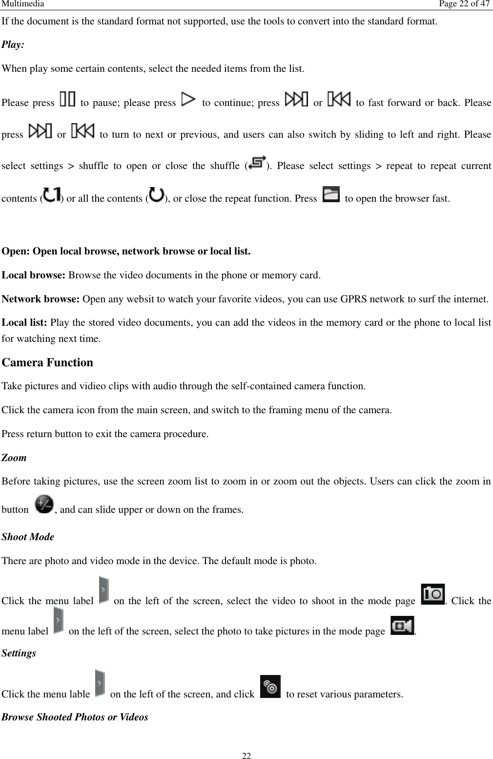 Multimedia  Page 22 of 47 22 If the document is the standard format not supported, use the tools to convert into the standard format.     Play:   When play some certain contents, select the needed items from the list.   Please press    to pause; please press    to continue; press    or    to fast forward or back. Please press    or    to turn to next or previous, and users can also switch by sliding to left and right. Please select  settings  &gt;  shuffle  to  open  or  close  the  shuffle  ( ).  Please  select  settings  &gt;  repeat  to  repeat  current contents ( ) or all the contents ( ), or close the repeat function. Press    to open the browser fast.    Open: Open local browse, network browse or local list.   Local browse: Browse the video documents in the phone or memory card.   Network browse: Open any websit to watch your favorite videos, you can use GPRS network to surf the internet. Local list: Play the stored video documents, you can add the videos in the memory card or the phone to local list for watching next time.   Camera Function   Take pictures and vidieo clips with audio through the self-contained camera function. Click the camera icon from the main screen, and switch to the framing menu of the camera. Press return button to exit the camera procedure.   Zoom   Before taking pictures, use the screen zoom list to zoom in or zoom out the objects. Users can click the zoom in button  , and can slide upper or down on the frames. Shoot Mode There are photo and video mode in the device. The default mode is photo. Click the menu label    on the left of the screen, select the video to shoot in the mode page  . Click the menu label    on the left of the screen, select the photo to take pictures in the mode page  .   Settings   Click the menu lable    on the left of the screen, and click    to reset various parameters. Browse Shooted Photos or Videos   