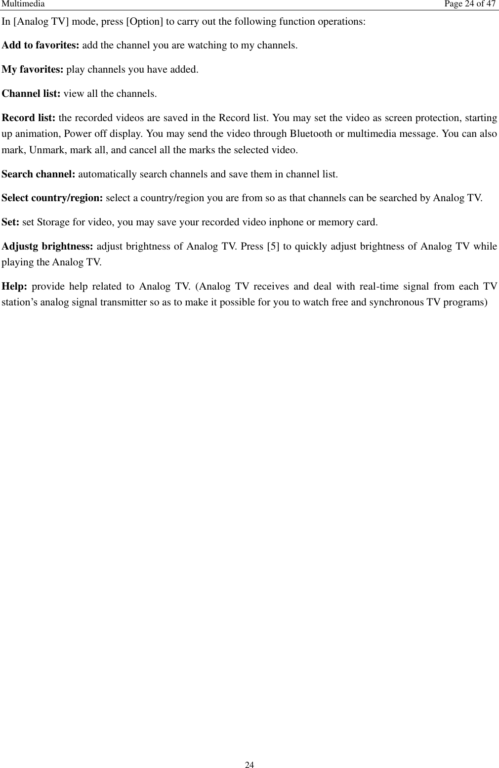 Multimedia  Page 24 of 47 24 In [Analog TV] mode, press [Option] to carry out the following function operations: Add to favorites: add the channel you are watching to my channels. My favorites: play channels you have added. Channel list: view all the channels. Record list: the recorded videos are saved in the Record list. You may set the video as screen protection, starting up animation, Power off display. You may send the video through Bluetooth or multimedia message. You can also mark, Unmark, mark all, and cancel all the marks the selected video.   Search channel: automatically search channels and save them in channel list. Select country/region: select a country/region you are from so as that channels can be searched by Analog TV. Set: set Storage for video, you may save your recorded video inphone or memory card. Adjustg brightness: adjust brightness of Analog TV. Press [5] to quickly adjust brightness of Analog TV while playing the Analog TV. Help:  provide  help  related  to  Analog  TV.  (Analog  TV  receives  and  deal  with  real-time  signal  from  each  TV station’s analog signal transmitter so as to make it possible for you to watch free and synchronous TV programs) 
