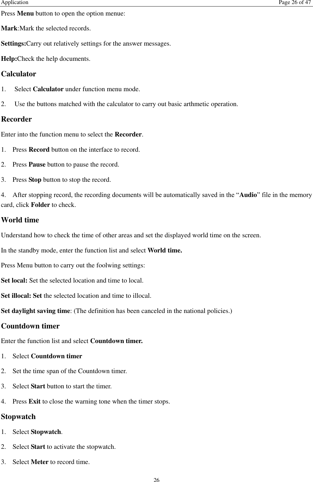 Application  Page 26 of 47 26 Press Menu button to open the option menue:   Mark:Mark the selected records. Settings:Carry out relatively settings for the answer messages.   Help:Check the help documents. Calculator   1.    Select Calculator under function menu mode. 2.    Use the buttons matched with the calculator to carry out basic arthmetic operation.   Recorder Enter into the function menu to select the Recorder.   1. Press Record button on the interface to record. 2. Press Pause button to pause the record. 3. Press Stop button to stop the record. 4. After stopping record, the recording documents will be automatically saved in the “Audio” file in the memory card, click Folder to check.   World time Understand how to check the time of other areas and set the displayed world time on the screen. In the standby mode, enter the function list and select World time. Press Menu button to carry out the foolwing settings: Set local: Set the selected location and time to local.   Set illocal: Set the selected location and time to illocal.   Set daylight saving time: (The definition has been canceled in the national policies.) Countdown timer Enter the function list and select Countdown timer. 1. Select Countdown timer   2. Set the time span of the Countdown timer. 3. Select Start button to start the timer. 4. Press Exit to close the warning tone when the timer stops. Stopwatch 1. Select Stopwatch. 2. Select Start to activate the stopwatch. 3. Select Meter to record time. 