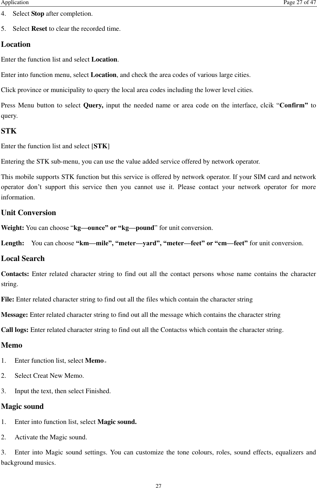 Application  Page 27 of 47 27 4. Select Stop after completion. 5. Select Reset to clear the recorded time. Location Enter the function list and select Location. Enter into function menu, select Location, and check the area codes of various large cities. Click province or municipality to query the local area codes including the lower level cities. Press Menu button to select Query, input the needed name or area code  on  the  interface,  clcik  “Confirm” to query. STK Enter the function list and select [STK] Entering the STK sub-menu, you can use the value added service offered by network operator. This mobile supports STK function but this service is offered by network operator. If your SIM card and network operator  don’t  support  this  service  then  you  cannot  use  it.  Please  contact  your  network  operator  for  more information. Unit Conversion Weight: You can choose “kg—ounce” or “kg—pound” for unit conversion. Length:  You can choose “km—mile”, “meter—yard”, “meter—feet” or “cm—feet” for unit conversion. Local Search Contacts: Enter related character string to find out all the contact persons whose name contains the character string. File: Enter related character string to find out all the files which contain the character string   Message: Enter related character string to find out all the message which contains the character string Call logs: Enter related character string to find out all the Contactss which contain the character string. Memo   1.    Enter function list, select Memo。 2.    Select Creat New Memo. 3.    Input the text, then select Finished.   Magic sound   1.    Enter into function list, select Magic sound. 2.    Activate the Magic sound. 3.    Enter into  Magic sound  settings. You can customize the  tone colours, roles, sound effects, equalizers and background musics.    