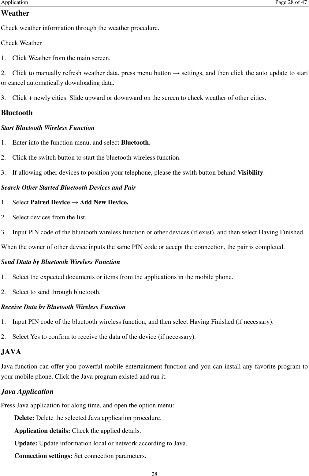 Application  Page 28 of 47 28 Weather   Check weather information through the weather procedure. Check Weather   1. Click Weather from the main screen. 2. Click to manually refresh weather data, press menu button → settings, and then click the auto update to start or cancel automatically downloading data. 3. Click + newly cities. Slide upward or downward on the screen to check weather of other cities. Bluetooth Start Bluetooth Wireless Function 1. Enter into the function menu, and select Bluetooth. 2. Click the switch button to start the bluetooth wireless function. 3. If allowing other devices to position your telephone, please the swith button behind Visibility.   Search Other Started Bluetooth Devices and Pair 1. Select Paired Device → Add New Device. 2. Select devices from the list. 3. Input PIN code of the bluetooth wireless function or other devices (if exist), and then select Having Finished. When the owner of other device inputs the same PIN code or accept the connection, the pair is completed.   Send Dtata by Bluetooth Wireless Function 1. Select the expected documents or items from the applications in the mobile phone. 2. Select to send through bluetooth. Receive Data by Bluetooth Wireless Function   1. Input PIN code of the bluetooth wireless function, and then select Having Finished (if necessary). 2. Select Yes to confirm to receive the data of the device (if necessary). JAVA Java function can offer you powerful mobile entertainment function and you can install any favorite program to your mobile phone. Click the Java program existed and run it. Java Application Press Java application for along time, and open the option menu: Delete: Delete the selected Java application procedure. Application details: Check the applied details. Update: Update information local or network according to Java. Connection settings: Set connection parameters. 