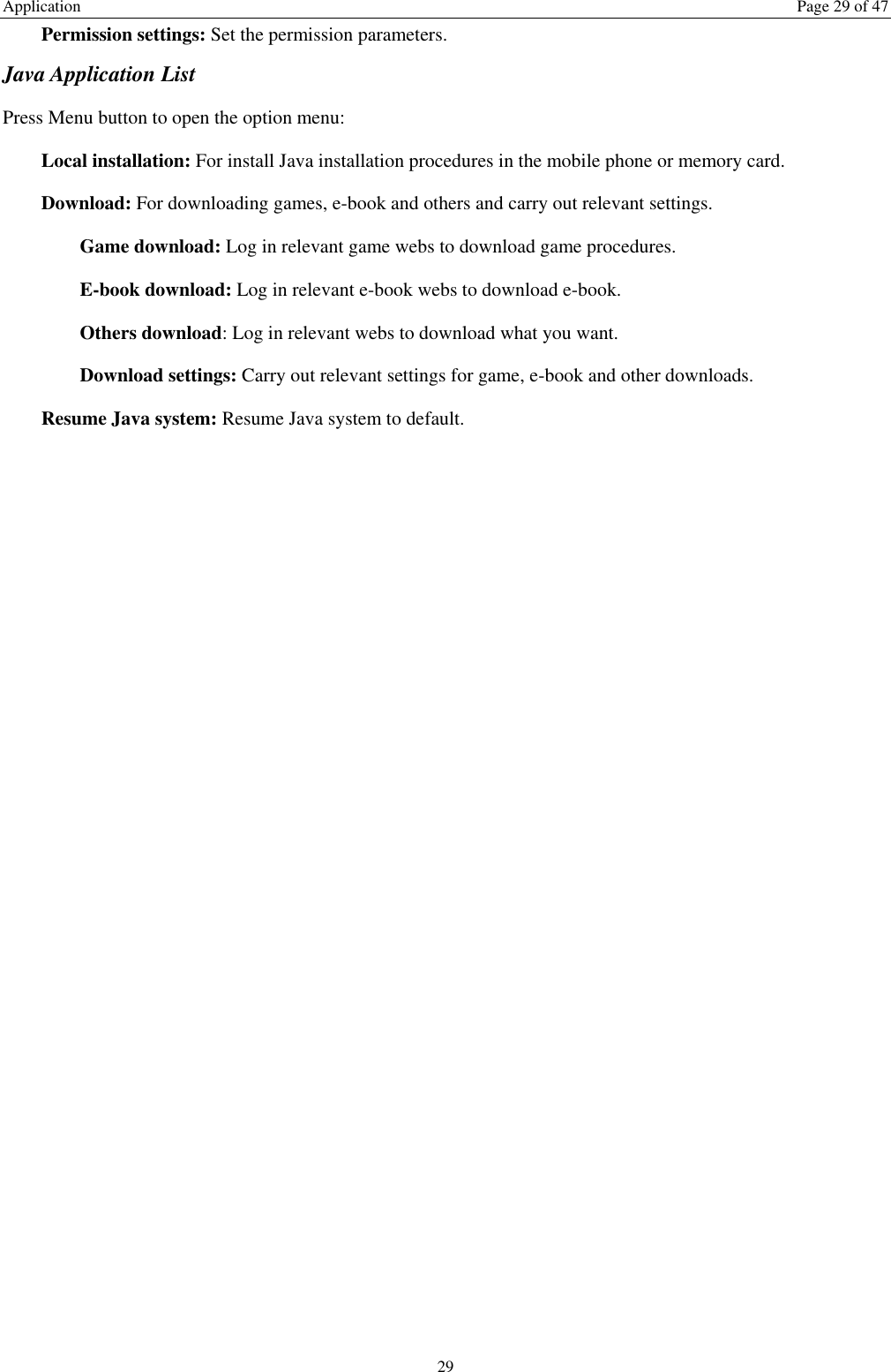 Application  Page 29 of 47 29 Permission settings: Set the permission parameters. Java Application List Press Menu button to open the option menu: Local installation: For install Java installation procedures in the mobile phone or memory card. Download: For downloading games, e-book and others and carry out relevant settings. Game download: Log in relevant game webs to download game procedures. E-book download: Log in relevant e-book webs to download e-book. Others download: Log in relevant webs to download what you want. Download settings: Carry out relevant settings for game, e-book and other downloads. Resume Java system: Resume Java system to default. 