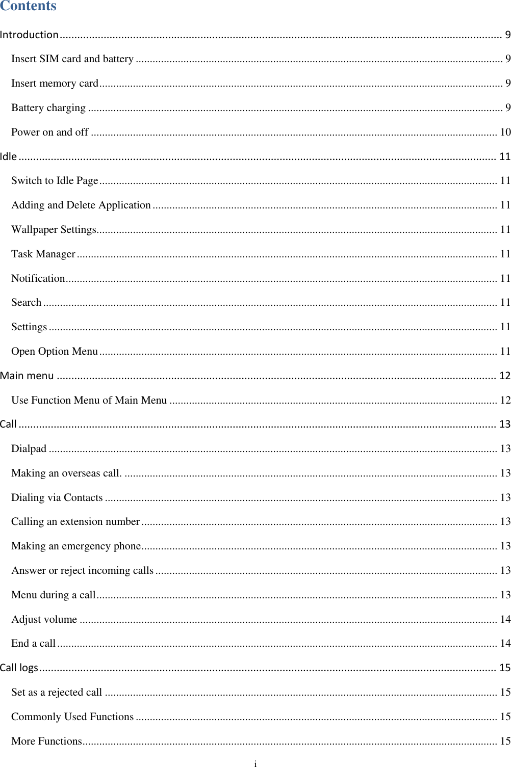  i Contents Introduction ....................................................................................................................................................... 9 Insert SIM card and battery ................................................................................................................................... 9 Insert memory card ................................................................................................................................................ 9 Battery charging .................................................................................................................................................... 9 Power on and off ................................................................................................................................................. 10 Idle ................................................................................................................................................................... 11 Switch to Idle Page .............................................................................................................................................. 11 Adding and Delete Application ........................................................................................................................... 11 Wallpaper Settings............................................................................................................................................... 11 Task Manager ...................................................................................................................................................... 11 Notification .......................................................................................................................................................... 11 Search .................................................................................................................................................................. 11 Settings ................................................................................................................................................................ 11 Open Option Menu .............................................................................................................................................. 11 Main menu ...................................................................................................................................................... 12 Use Function Menu of Main Menu ..................................................................................................................... 12 Call ................................................................................................................................................................... 13 Dialpad ................................................................................................................................................................ 13 Making an overseas call. ..................................................................................................................................... 13 Dialing via Contacts ............................................................................................................................................ 13 Calling an extension number ............................................................................................................................... 13 Making an emergency phone ............................................................................................................................... 13 Answer or reject incoming calls .......................................................................................................................... 13 Menu during a call ............................................................................................................................................... 13 Adjust volume ..................................................................................................................................................... 14 End a call ............................................................................................................................................................. 14 Call logs ............................................................................................................................................................ 15 Set as a rejected call ............................................................................................................................................ 15 Commonly Used Functions ................................................................................................................................. 15 More Functions .................................................................................................................................................... 15 