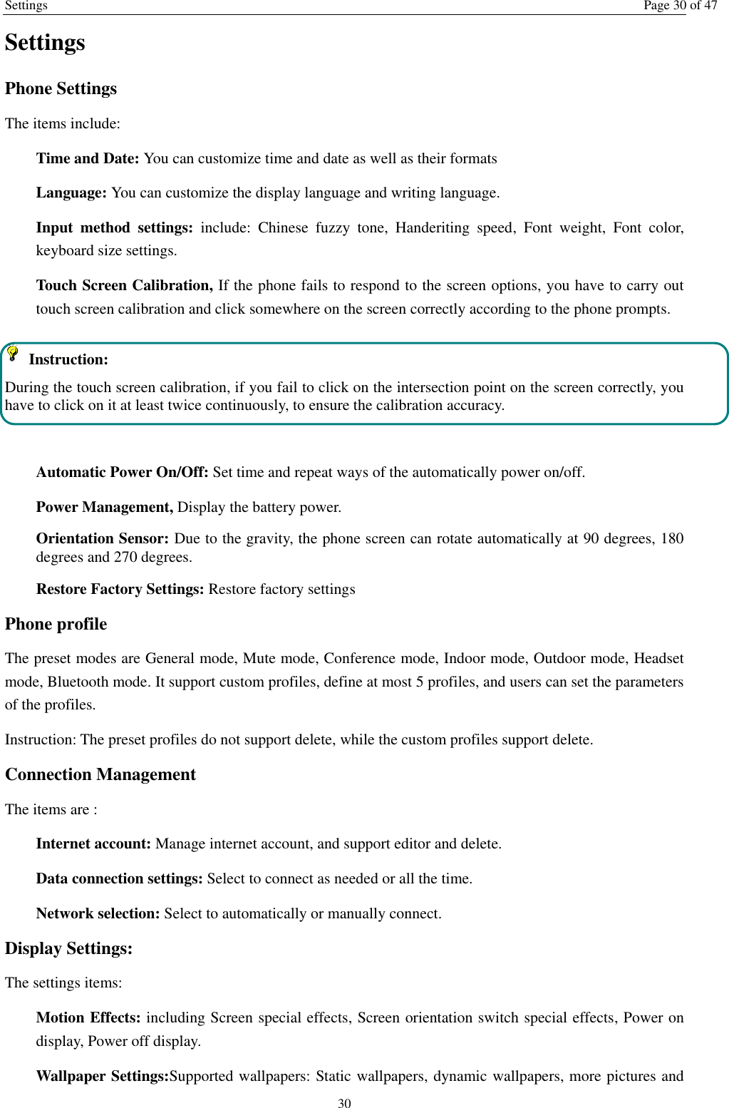 Settings Page 30 of 47 30 Settings Phone Settings The items include: Time and Date: You can customize time and date as well as their formats Language: You can customize the display language and writing language. Input  method  settings:  include:  Chinese  fuzzy  tone,  Handeriting  speed,  Font  weight,  Font  color, keyboard size settings. Touch Screen Calibration, If the phone fails to respond to the screen options, you have to carry out touch screen calibration and click somewhere on the screen correctly according to the phone prompts.   Instruction:   During the touch screen calibration, if you fail to click on the intersection point on the screen correctly, you have to click on it at least twice continuously, to ensure the calibration accuracy.  Automatic Power On/Off: Set time and repeat ways of the automatically power on/off. Power Management, Display the battery power. Orientation Sensor: Due to the gravity, the phone screen can rotate automatically at 90 degrees, 180 degrees and 270 degrees. Restore Factory Settings: Restore factory settings Phone profile The preset modes are General mode, Mute mode, Conference mode, Indoor mode, Outdoor mode, Headset mode, Bluetooth mode. It support custom profiles, define at most 5 profiles, and users can set the parameters of the profiles. Instruction: The preset profiles do not support delete, while the custom profiles support delete.   Connection Management The items are :   Internet account: Manage internet account, and support editor and delete.   Data connection settings: Select to connect as needed or all the time. Network selection: Select to automatically or manually connect. Display Settings: The settings items: Motion Effects: including Screen special effects, Screen orientation switch special effects, Power on display, Power off display. Wallpaper Settings:Supported wallpapers: Static wallpapers, dynamic wallpapers, more pictures and 