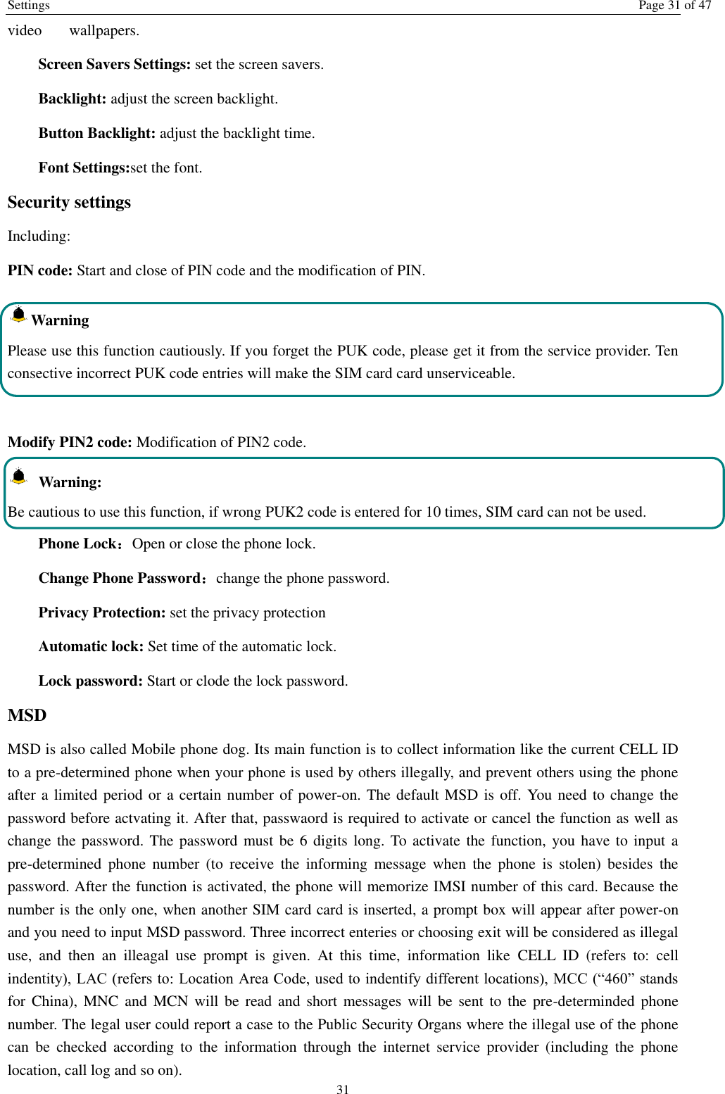 Settings  Page 31 of 47 31 video    wallpapers. Screen Savers Settings: set the screen savers. Backlight: adjust the screen backlight. Button Backlight: adjust the backlight time. Font Settings:set the font. Security settings Including: PIN code: Start and close of PIN code and the modification of PIN. Warning   Please use this function cautiously. If you forget the PUK code, please get it from the service provider. Ten consective incorrect PUK code entries will make the SIM card card unserviceable.  Modify PIN2 code: Modification of PIN2 code.   Warning:   Be cautious to use this function, if wrong PUK2 code is entered for 10 times, SIM card can not be used. Phone Lock：Open or close the phone lock.   Change Phone Password：change the phone password. Privacy Protection: set the privacy protection Automatic lock: Set time of the automatic lock. Lock password: Start or clode the lock password. MSD MSD is also called Mobile phone dog. Its main function is to collect information like the current CELL ID to a pre-determined phone when your phone is used by others illegally, and prevent others using the phone after a limited period or a certain number of power-on. The default MSD is off. You need to change the password before actvating it. After that, passwaord is required to activate or cancel the function as well as change the  password. The password must be 6 digits long.  To  activate the function, you have to input  a pre-determined  phone  number  (to  receive  the  informing  message  when  the  phone  is  stolen)  besides  the password. After the function is activated, the phone will memorize IMSI number of this card. Because the number is the only one, when another SIM card card is inserted, a prompt box will appear after power-on and you need to input MSD password. Three incorrect enteries or choosing exit will be considered as illegal use,  and  then  an  illeagal  use  prompt  is  given.  At  this  time,  information  like  CELL  ID  (refers  to:  cell indentity), LAC (refers to: Location Area Code, used to indentify different locations), MCC (“460” stands for  China), MNC and MCN  will  be  read  and  short messages will be  sent  to  the  pre-determinded phone number. The legal user could report a case to the Public Security Organs where the illegal use of the phone can  be  checked  according  to  the  information  through  the  internet  service  provider  (including  the  phone location, call log and so on). 