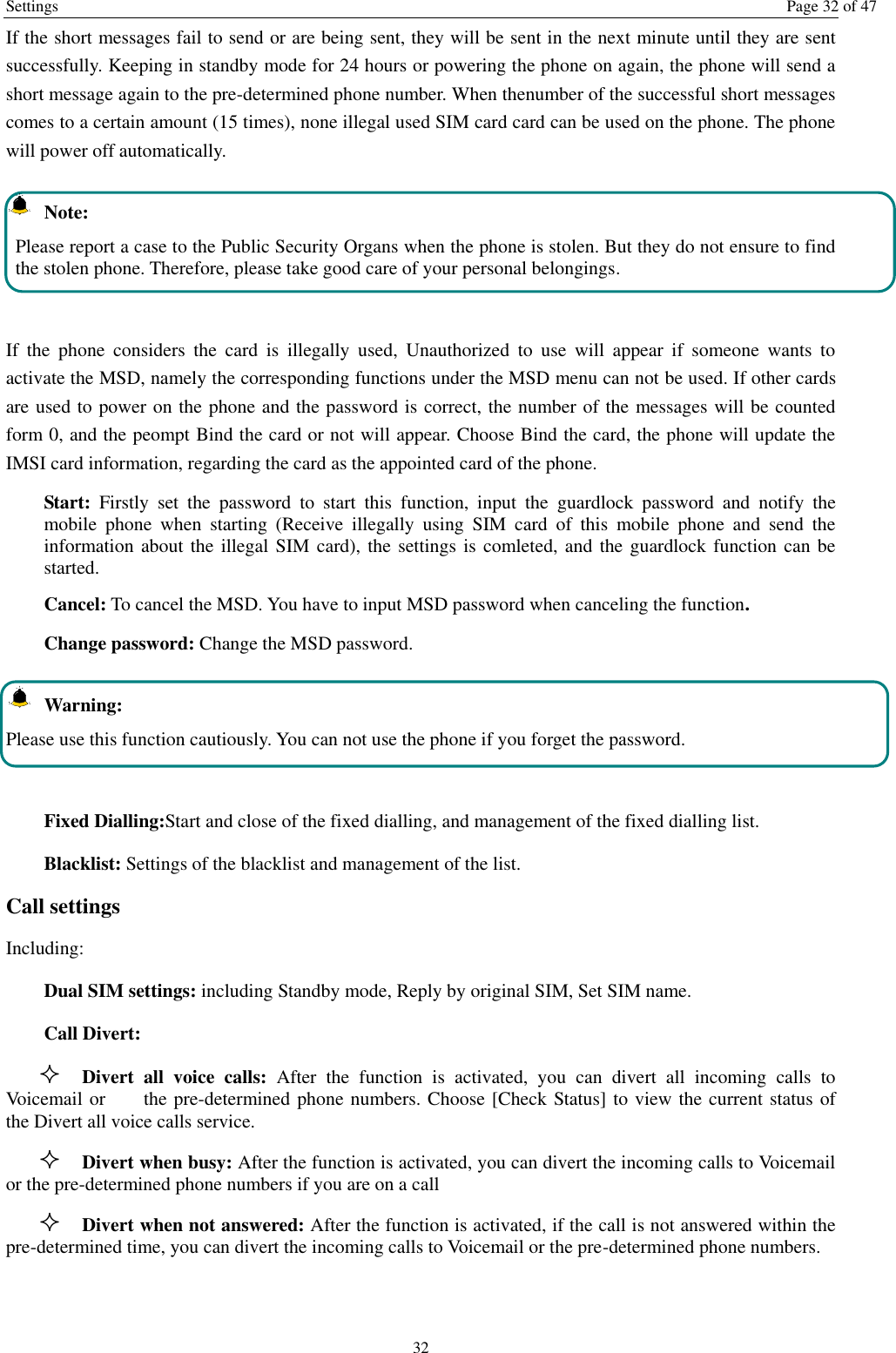 Settings  Page 32 of 47 32 If the short messages fail to send or are being sent, they will be sent in the next minute until they are sent successfully. Keeping in standby mode for 24 hours or powering the phone on again, the phone will send a short message again to the pre-determined phone number. When thenumber of the successful short messages comes to a certain amount (15 times), none illegal used SIM card card can be used on the phone. The phone will power off automatically.   Note: Please report a case to the Public Security Organs when the phone is stolen. But they do not ensure to find the stolen phone. Therefore, please take good care of your personal belongings.  If  the  phone  considers  the  card  is  illegally  used,  Unauthorized  to  use  will  appear  if  someone  wants  to activate the MSD, namely the corresponding functions under the MSD menu can not be used. If other cards are used to power on the phone and the password is correct, the number of the messages will be counted form 0, and the peompt Bind the card or not will appear. Choose Bind the card, the phone will update the IMSI card information, regarding the card as the appointed card of the phone. Start:  Firstly  set  the  password  to  start  this  function,  input  the  guardlock  password  and  notify  the mobile  phone  when  starting  (Receive  illegally  using  SIM  card  of  this  mobile  phone  and  send  the information about the illegal SIM card), the settings is comleted, and the guardlock function can be started.     Cancel: To cancel the MSD. You have to input MSD password when canceling the function.   Change password: Change the MSD password.  Warning: Please use this function cautiously. You can not use the phone if you forget the password.  Fixed Dialling:Start and close of the fixed dialling, and management of the fixed dialling list. Blacklist: Settings of the blacklist and management of the list. Call settings   Including: Dual SIM settings: including Standby mode, Reply by original SIM, Set SIM name. Call Divert:  Divert  all  voice  calls:  After  the  function  is  activated,  you  can  divert  all  incoming  calls  to Voicemail or        the pre-determined phone numbers. Choose [Check Status] to view the current status of the Divert all voice calls service.  Divert when busy: After the function is activated, you can divert the incoming calls to Voicemail or the pre-determined phone numbers if you are on a call  Divert when not answered: After the function is activated, if the call is not answered within the pre-determined time, you can divert the incoming calls to Voicemail or the pre-determined phone numbers. 