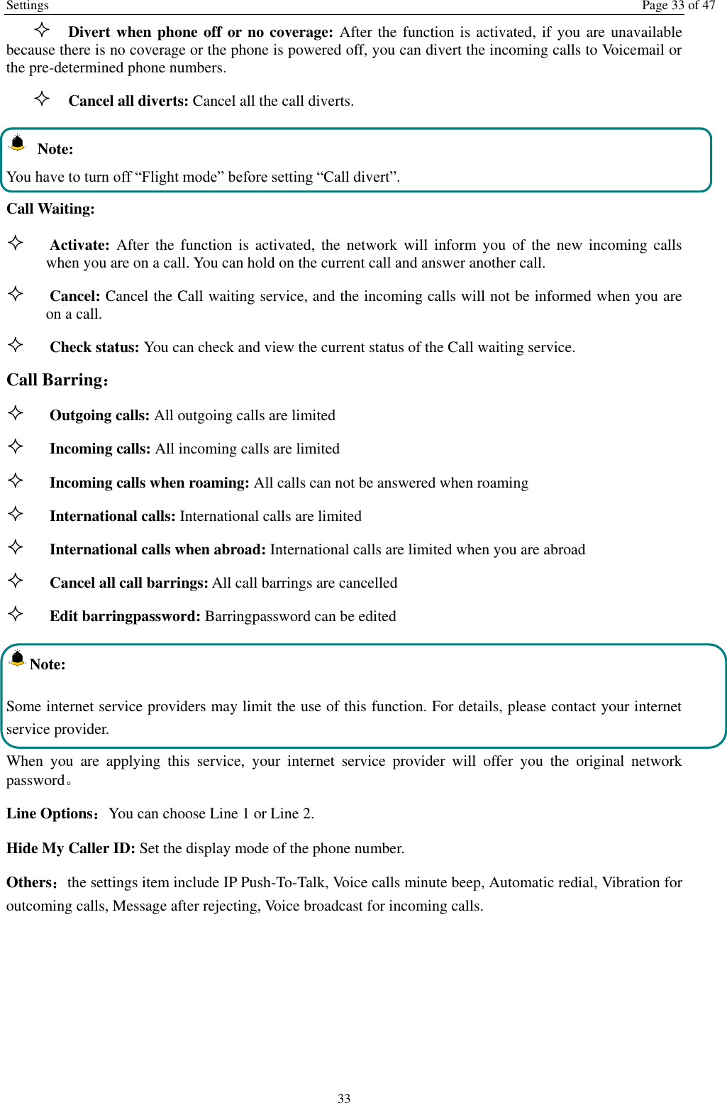 Settings  Page 33 of 47 33  Divert when phone off or no coverage: After the function is activated, if you are unavailable because there is no coverage or the phone is powered off, you can divert the incoming calls to Voicemail or the pre-determined phone numbers.  Cancel all diverts: Cancel all the call diverts.  Note: You have to turn off “Flight mode” before setting “Call divert”. Call Waiting:  Activate:  After  the  function  is  activated, the  network will inform you  of  the  new incoming calls when you are on a call. You can hold on the current call and answer another call.      Cancel: Cancel the Call waiting service, and the incoming calls will not be informed when you are on a call.  Check status: You can check and view the current status of the Call waiting service. Call Barring：  Outgoing calls: All outgoing calls are limited    Incoming calls: All incoming calls are limited  Incoming calls when roaming: All calls can not be answered when roaming  International calls: International calls are limited  International calls when abroad: International calls are limited when you are abroad    Cancel all call barrings: All call barrings are cancelled  Edit barringpassword: Barringpassword can be edited Note: Some internet service providers may limit the use of this function. For details, please contact your internet service provider. When  you  are  applying  this  service,  your  internet  service  provider  will  offer  you  the  original  network password。 Line Options：You can choose Line 1 or Line 2. Hide My Caller ID: Set the display mode of the phone number.   Others：the settings item include IP Push-To-Talk, Voice calls minute beep, Automatic redial, Vibration for outcoming calls, Message after rejecting, Voice broadcast for incoming calls. 