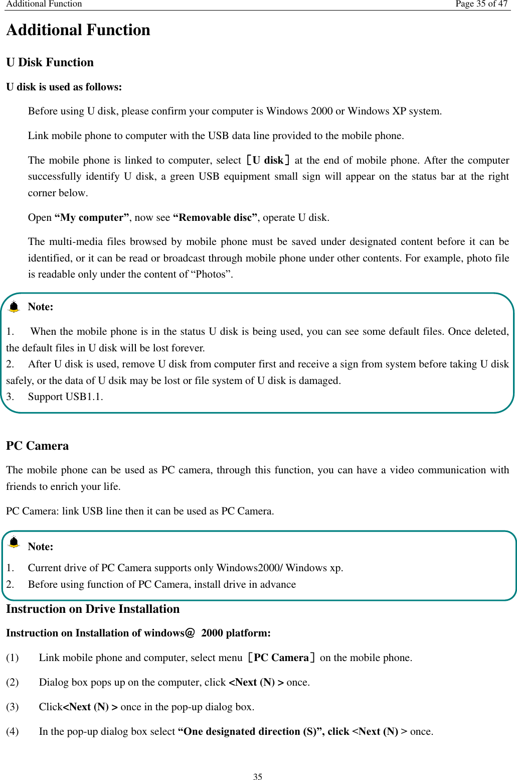 Additional Function Page 35 of 47 35 Additional Function U Disk Function U disk is used as follows:   Before using U disk, please confirm your computer is Windows 2000 or Windows XP system.   Link mobile phone to computer with the USB data line provided to the mobile phone. The mobile phone is linked to computer, select［U disk］at the end of mobile phone. After the computer successfully identify U disk, a green USB equipment small sign will appear on the status bar at the right corner below.  Open “My computer”, now see “Removable disc”, operate U disk.   The multi-media files browsed by mobile phone must be saved under designated content before it can be identified, or it can be read or broadcast through mobile phone under other contents. For example, photo file is readable only under the content of “Photos”.     Note:   1.  When the mobile phone is in the status U disk is being used, you can see some default files. Once deleted, the default files in U disk will be lost forever.   2.  After U disk is used, remove U disk from computer first and receive a sign from system before taking U disk safely, or the data of U dsik may be lost or file system of U disk is damaged.   3.  Support USB1.1.  PC Camera The mobile phone can be used as PC camera, through this function, you can have a video communication with friends to enrich your life. PC Camera: link USB line then it can be used as PC Camera.   Note: 1.  Current drive of PC Camera supports only Windows2000/ Windows xp. 2.  Before using function of PC Camera, install drive in advance Instruction on Drive Installation   Instruction on Installation of windows＠  2000 platform: (1) Link mobile phone and computer, select menu［PC Camera］on the mobile phone. (2) Dialog box pops up on the computer, click &lt;Next (N) &gt; once. (3) Click&lt;Next (N) &gt; once in the pop-up dialog box.   (4) In the pop-up dialog box select “One designated direction (S)”, click &lt;Next (N) &gt; once. 