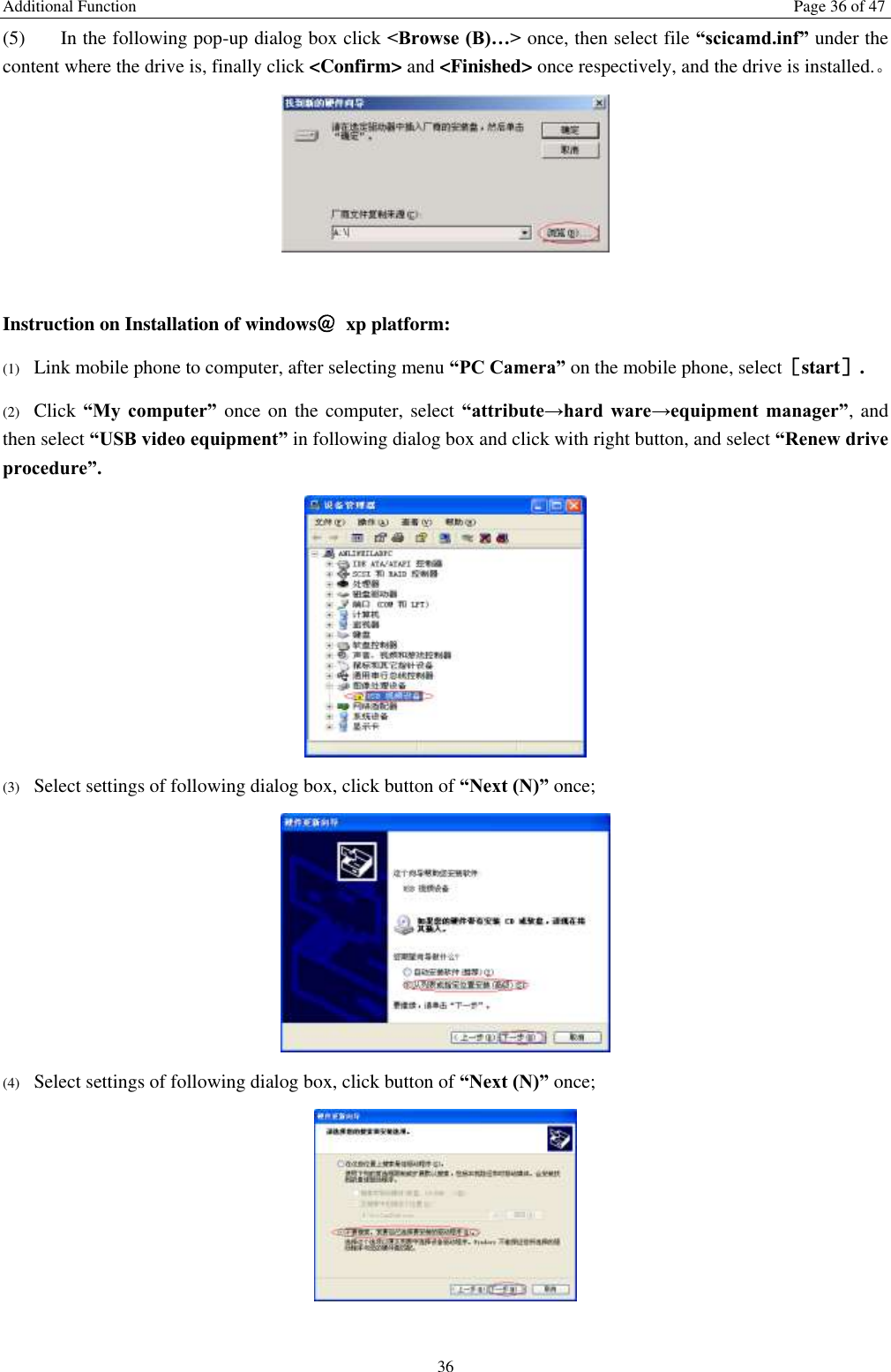 Additional Function  Page 36 of 47 36 (5) In the following pop-up dialog box click &lt;Browse (B)…&gt; once, then select file “scicamd.inf” under the content where the drive is, finally click &lt;Confirm&gt; and &lt;Finished&gt; once respectively, and the drive is installed.。   Instruction on Installation of windows＠  xp platform: (1) Link mobile phone to computer, after selecting menu “PC Camera” on the mobile phone, select［start］. (2) Click “My  computer”  once on the computer, select “attribute→hard  ware→equipment  manager”, and then select “USB video equipment” in following dialog box and click with right button, and select “Renew drive procedure”.  (3) Select settings of following dialog box, click button of “Next (N)” once;  (4) Select settings of following dialog box, click button of “Next (N)” once;   