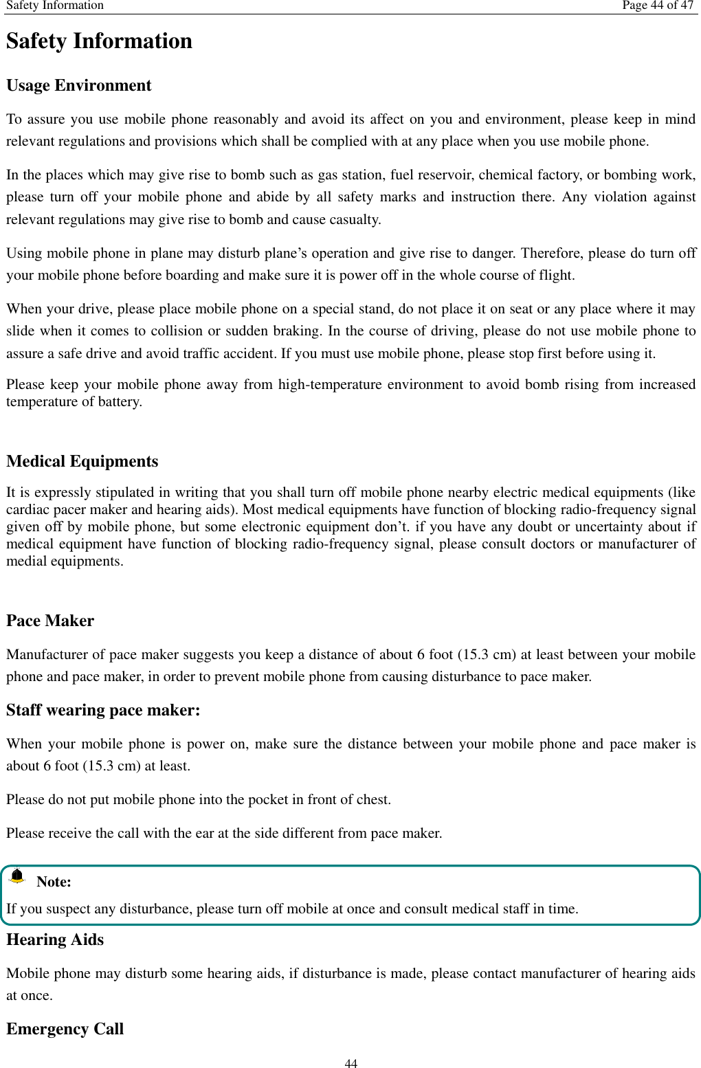 Safety Information Page 44 of 47 44 Safety Information Usage Environment   To assure you use mobile phone reasonably and avoid its affect on you and environment, please keep in mind relevant regulations and provisions which shall be complied with at any place when you use mobile phone. In the places which may give rise to bomb such as gas station, fuel reservoir, chemical factory, or bombing work, please  turn  off  your  mobile  phone  and  abide by  all  safety  marks  and  instruction  there.  Any  violation against relevant regulations may give rise to bomb and cause casualty.   Using mobile phone in plane may disturb plane’s operation and give rise to danger. Therefore, please do turn off your mobile phone before boarding and make sure it is power off in the whole course of flight. When your drive, please place mobile phone on a special stand, do not place it on seat or any place where it may slide when it comes to collision or sudden braking. In the course of driving, please do not use mobile phone to assure a safe drive and avoid traffic accident. If you must use mobile phone, please stop first before using it.   Please keep your mobile phone away from high-temperature environment to avoid bomb rising from increased temperature of battery.  Medical Equipments It is expressly stipulated in writing that you shall turn off mobile phone nearby electric medical equipments (like cardiac pacer maker and hearing aids). Most medical equipments have function of blocking radio-frequency signal given off by mobile  phone, but  some electronic equipment  don’t. if you have any doubt  or uncertainty about if medical equipment have function of blocking radio-frequency signal, please consult doctors or manufacturer of medial equipments.  Pace Maker   Manufacturer of pace maker suggests you keep a distance of about 6 foot (15.3 cm) at least between your mobile phone and pace maker, in order to prevent mobile phone from causing disturbance to pace maker. Staff wearing pace maker:   When your mobile phone  is power on, make sure the distance between your mobile phone  and pace maker is about 6 foot (15.3 cm) at least. Please do not put mobile phone into the pocket in front of chest. Please receive the call with the ear at the side different from pace maker.   Note: If you suspect any disturbance, please turn off mobile at once and consult medical staff in time. Hearing Aids Mobile phone may disturb some hearing aids, if disturbance is made, please contact manufacturer of hearing aids at once.   Emergency Call   