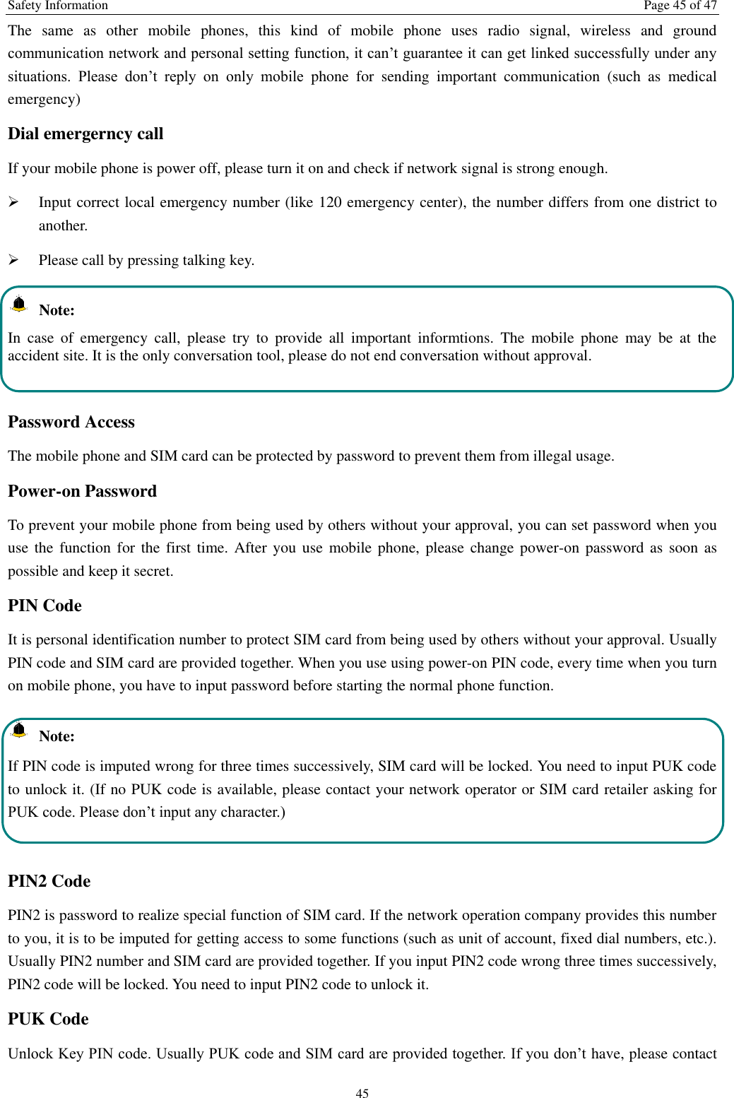 Safety Information  Page 45 of 47 45 The  same  as  other  mobile  phones,  this  kind  of  mobile  phone  uses  radio  signal,  wireless  and  ground communication network and personal setting function, it can’t guarantee it can get linked successfully under any situations.  Please  don’t  reply  on  only  mobile  phone  for  sending  important  communication  (such  as  medical emergency) Dial emergerncy call If your mobile phone is power off, please turn it on and check if network signal is strong enough.    Input correct local emergency number (like 120 emergency center), the number differs from one district to another.    Please call by pressing talking key.     Note: In  case  of  emergency  call,  please  try  to  provide  all  important  informtions.  The  mobile  phone  may  be  at  the accident site. It is the only conversation tool, please do not end conversation without approval.  Password Access The mobile phone and SIM card can be protected by password to prevent them from illegal usage. Power-on Password To prevent your mobile phone from being used by others without your approval, you can set password when you use the function  for the first  time. After you use  mobile phone, please  change power-on password as  soon as possible and keep it secret. PIN Code   It is personal identification number to protect SIM card from being used by others without your approval. Usually PIN code and SIM card are provided together. When you use using power-on PIN code, every time when you turn on mobile phone, you have to input password before starting the normal phone function.     Note: If PIN code is imputed wrong for three times successively, SIM card will be locked. You need to input PUK code to unlock it. (If no PUK code is available, please contact your network operator or SIM card retailer asking for PUK code. Please don’t input any character.)  PIN2 Code PIN2 is password to realize special function of SIM card. If the network operation company provides this number to you, it is to be imputed for getting access to some functions (such as unit of account, fixed dial numbers, etc.). Usually PIN2 number and SIM card are provided together. If you input PIN2 code wrong three times successively, PIN2 code will be locked. You need to input PIN2 code to unlock it. PUK Code Unlock Key PIN code. Usually PUK code and SIM card are provided together. If you don’t have, please contact 