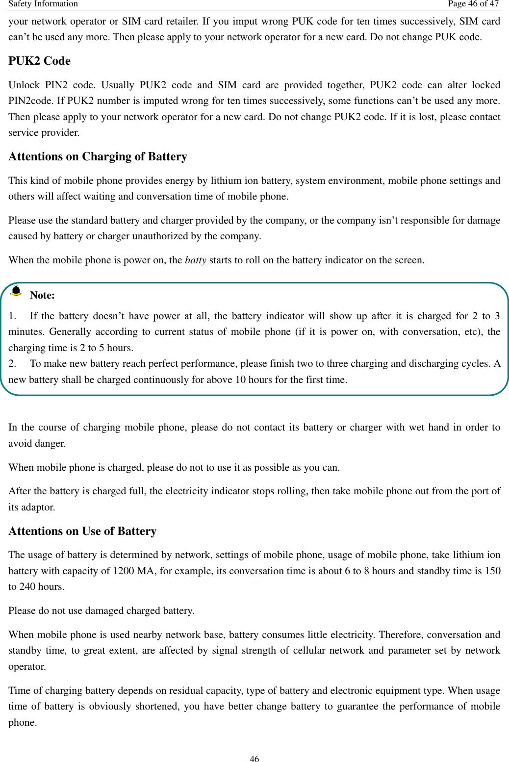 Safety Information  Page 46 of 47 46 your network operator or SIM card retailer. If you imput wrong PUK code for ten times successively, SIM card can’t be used any more. Then please apply to your network operator for a new card. Do not change PUK code. PUK2 Code Unlock  PIN2  code.  Usually  PUK2  code  and  SIM  card  are  provided  together,  PUK2  code  can  alter  locked PIN2code. If PUK2 number is imputed wrong for ten times successively, some functions can’t be used any more. Then please apply to your network operator for a new card. Do not change PUK2 code. If it is lost, please contact service provider. Attentions on Charging of Battery This kind of mobile phone provides energy by lithium ion battery, system environment, mobile phone settings and others will affect waiting and conversation time of mobile phone. Please use the standard battery and charger provided by the company, or the company isn’t responsible for damage caused by battery or charger unauthorized by the company. When the mobile phone is power on, the batty starts to roll on the battery indicator on the screen.  Note: 1. If  the  battery  doesn’t  have  power  at  all,  the  battery  indicator  will  show  up  after  it  is  charged  for  2  to  3 minutes. Generally according to current status of  mobile phone  (if it is power on, with conversation, etc),  the charging time is 2 to 5 hours. 2.  To make new battery reach perfect performance, please finish two to three charging and discharging cycles. A new battery shall be charged continuously for above 10 hours for the first time.  In the course of charging mobile phone, please do not contact its battery or charger with wet hand in order to avoid danger.   When mobile phone is charged, please do not to use it as possible as you can. After the battery is charged full, the electricity indicator stops rolling, then take mobile phone out from the port of its adaptor. Attentions on Use of Battery The usage of battery is determined by network, settings of mobile phone, usage of mobile phone, take lithium ion battery with capacity of 1200 MA, for example, its conversation time is about 6 to 8 hours and standby time is 150 to 240 hours.   Please do not use damaged charged battery. When mobile phone is used nearby network base, battery consumes little electricity. Therefore, conversation and standby time, to great extent, are affected by signal strength of cellular network and parameter set by network operator.   Time of charging battery depends on residual capacity, type of battery and electronic equipment type. When usage time of battery is obviously shortened, you have better change battery to guarantee the performance of mobile phone.   