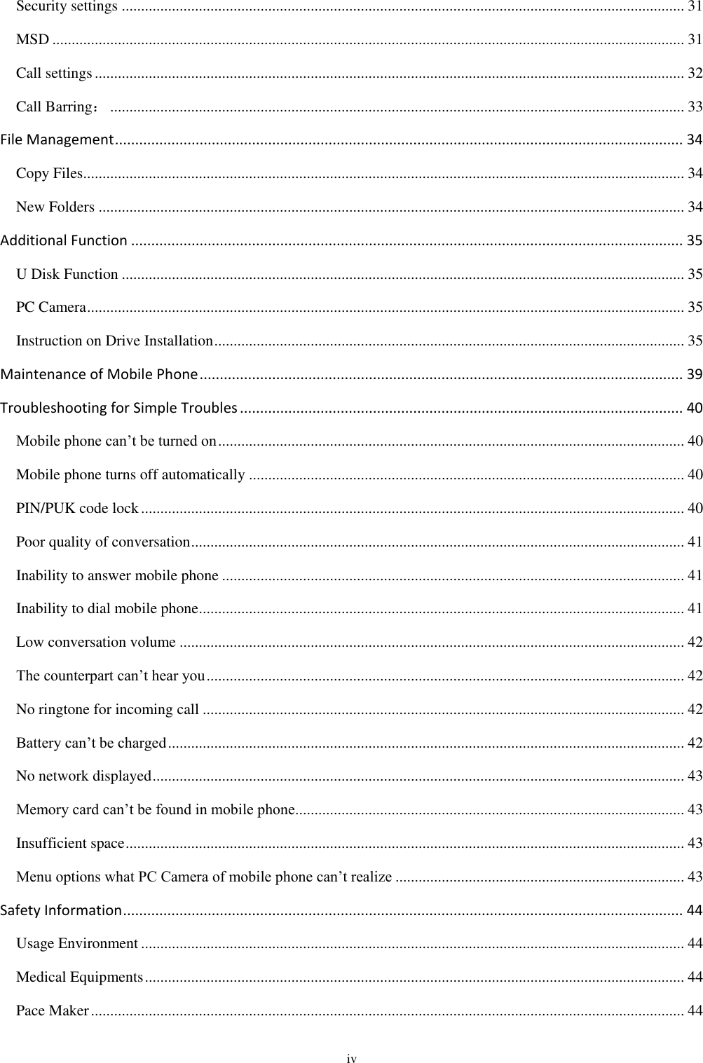  iv Security settings .................................................................................................................................................. 31 MSD .................................................................................................................................................................... 31 Call settings ......................................................................................................................................................... 32 Call Barring： ..................................................................................................................................................... 33 File Management ............................................................................................................................................. 34 Copy Files ............................................................................................................................................................ 34 New Folders ........................................................................................................................................................ 34 Additional Function ......................................................................................................................................... 35 U Disk Function .................................................................................................................................................. 35 PC Camera ........................................................................................................................................................... 35 Instruction on Drive Installation .......................................................................................................................... 35 Maintenance of Mobile Phone ........................................................................................................................ 39 Troubleshooting for Simple Troubles .............................................................................................................. 40 Mobile phone can’t be turned on ......................................................................................................................... 40 Mobile phone turns off automatically ................................................................................................................. 40 PIN/PUK code lock ............................................................................................................................................. 40 Poor quality of conversation ................................................................................................................................ 41 Inability to answer mobile phone ........................................................................................................................ 41 Inability to dial mobile phone .............................................................................................................................. 41 Low conversation volume ................................................................................................................................... 42 The counterpart can’t hear you ............................................................................................................................ 42 No ringtone for incoming call ............................................................................................................................. 42 Battery can’t be charged ...................................................................................................................................... 42 No network displayed .......................................................................................................................................... 43 Memory card can’t be found in mobile phone ..................................................................................................... 43 Insufficient space ................................................................................................................................................. 43 Menu options what PC Camera of mobile phone can’t realize ........................................................................... 43 Safety Information ........................................................................................................................................... 44 Usage Environment ............................................................................................................................................. 44 Medical Equipments ............................................................................................................................................ 44 Pace Maker .......................................................................................................................................................... 44 