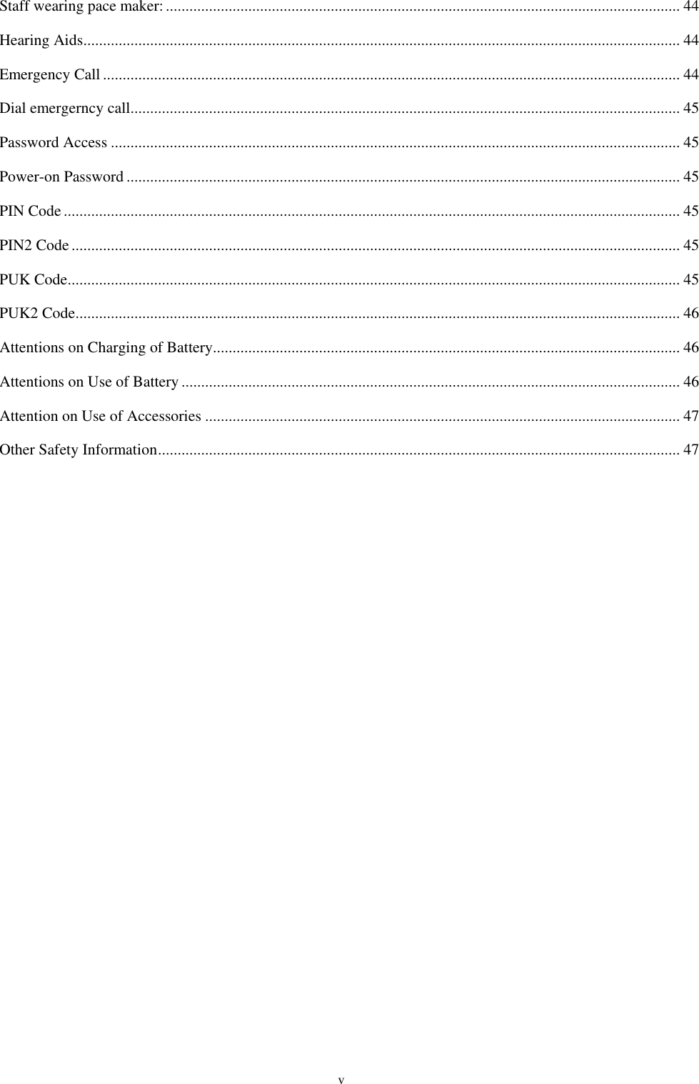  v Staff wearing pace maker: ................................................................................................................................... 44 Hearing Aids ........................................................................................................................................................ 44 Emergency Call ................................................................................................................................................... 44 Dial emergerncy call ............................................................................................................................................ 45 Password Access ................................................................................................................................................. 45 Power-on Password ............................................................................................................................................. 45 PIN Code ............................................................................................................................................................. 45 PIN2 Code ........................................................................................................................................................... 45 PUK Code ............................................................................................................................................................ 45 PUK2 Code .......................................................................................................................................................... 46 Attentions on Charging of Battery ....................................................................................................................... 46 Attentions on Use of Battery ............................................................................................................................... 46 Attention on Use of Accessories ......................................................................................................................... 47 Other Safety Information ..................................................................................................................................... 47   