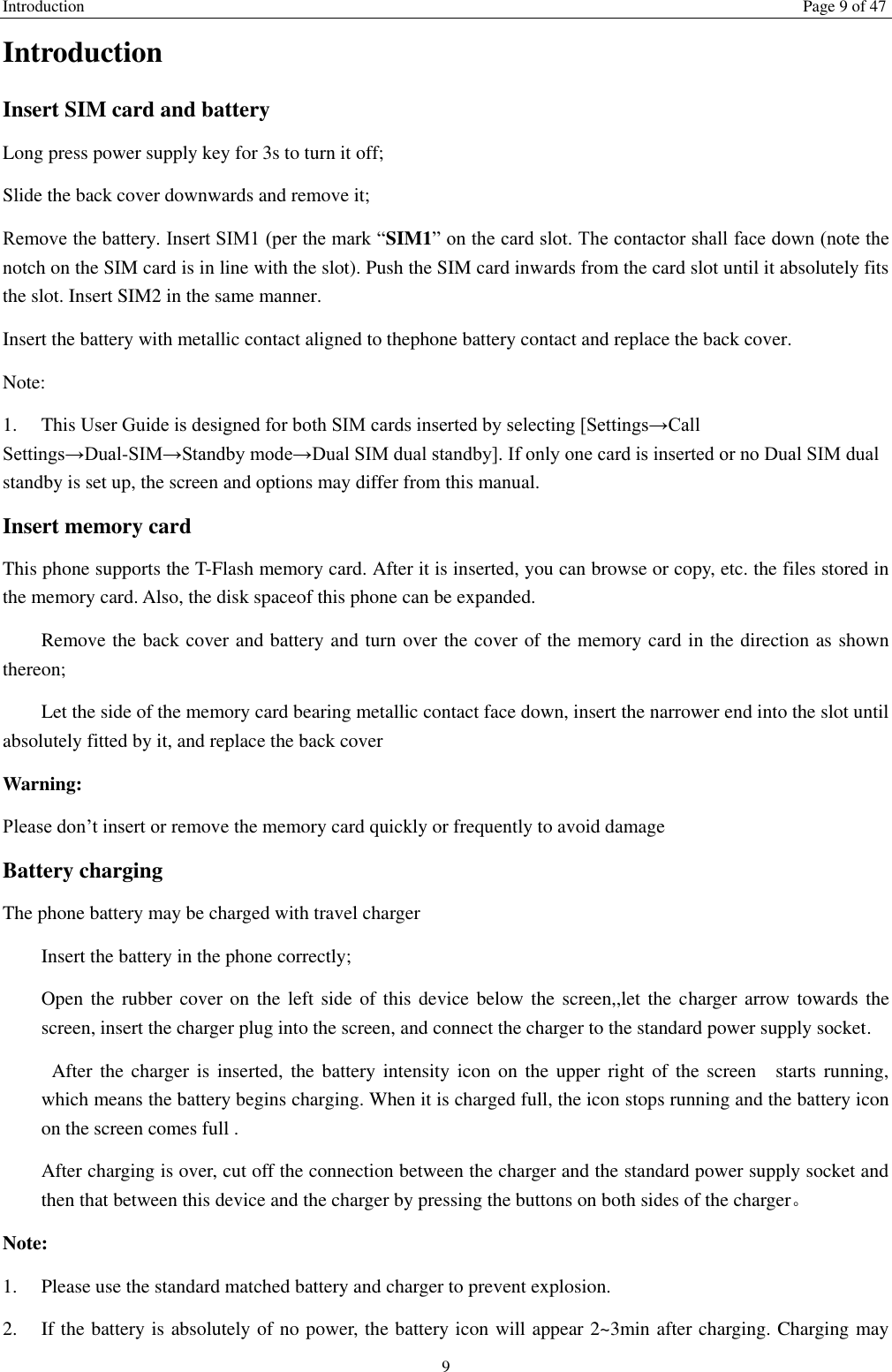 Introduction Page 9 of 47 9 Introduction Insert SIM card and battery Long press power supply key for 3s to turn it off; Slide the back cover downwards and remove it; Remove the battery. Insert SIM1 (per the mark “SIM1” on the card slot. The contactor shall face down (note the notch on the SIM card is in line with the slot). Push the SIM card inwards from the card slot until it absolutely fits the slot. Insert SIM2 in the same manner. Insert the battery with metallic contact aligned to thephone battery contact and replace the back cover. Note:   1.  This User Guide is designed for both SIM cards inserted by selecting [Settings→Call Settings→Dual-SIM→Standby mode→Dual SIM dual standby]. If only one card is inserted or no Dual SIM dual standby is set up, the screen and options may differ from this manual. Insert memory card This phone supports the T-Flash memory card. After it is inserted, you can browse or copy, etc. the files stored in the memory card. Also, the disk spaceof this phone can be expanded.   Remove the back cover and battery and turn over the cover of the memory card in the direction as shown thereon;   Let the side of the memory card bearing metallic contact face down, insert the narrower end into the slot until absolutely fitted by it, and replace the back cover Warning: Please don’t insert or remove the memory card quickly or frequently to avoid damage Battery charging The phone battery may be charged with travel charger   Insert the battery in the phone correctly; Open the rubber cover on the left  side of this device below the  screen,,let the  charger arrow towards the screen, insert the charger plug into the screen, and connect the charger to the standard power supply socket.   After the charger is  inserted, the battery  intensity icon on  the upper right  of the screen    starts running, which means the battery begins charging. When it is charged full, the icon stops running and the battery icon on the screen comes full . After charging is over, cut off the connection between the charger and the standard power supply socket and then that between this device and the charger by pressing the buttons on both sides of the charger。 Note: 1.  Please use the standard matched battery and charger to prevent explosion. 2.  If the battery is absolutely of no power, the battery icon will appear 2~3min after charging. Charging may 