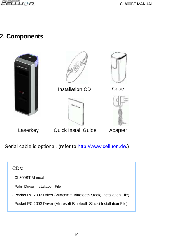 CL800BT MANUAL 10  2. Components           Serial cable is optional. (refer to http://www.celluon.de.)       CDs: - CL800BT Manual   - Palm Driver Installation File - Pocket PC 2003 Driver (Widcomm Bluetooth Stack) Installation File) - Pocket PC 2003 Driver (Microsoft Bluetooth Stack) Installation File) Laserkey Quick Install Guide Adapter Installation CD Case 