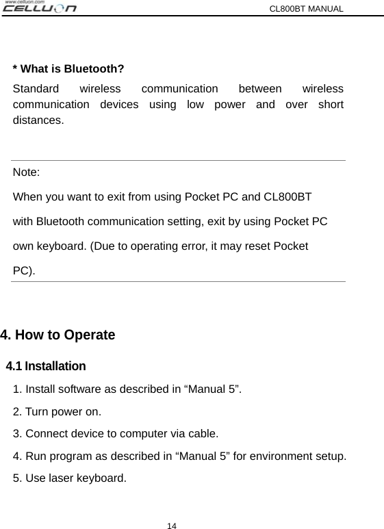 CL800BT MANUAL 14  * What is Bluetooth?   Standard wireless communication between wireless  communication devices using low power and over short distances.  Note:  When you want to exit from using Pocket PC and CL800BT with Bluetooth communication setting, exit by using Pocket PC own keyboard. (Due to operating error, it may reset Pocket   PC).  4. How to Operate 4.1 Installation 1. Install software as described in “Manual 5”.   2. Turn power on. 3. Connect device to computer via cable. 4. Run program as described in “Manual 5” for environment setup. 5. Use laser keyboard.   