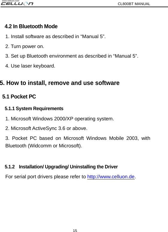 CL800BT MANUAL 15   4.2 In Bluetooth Mode   1. Install software as described in “Manual 5”. 2. Turn power on. 3. Set up Bluetooth environment as described in “Manual 5”. 4. Use laser keyboard.   5. How to install, remove and use software 5.1 Pocket PC 5.1.1 System Requirements 1. Microsoft Windows 2000/XP operating system. 2. Microsoft ActiveSync 3.6 or above. 3. Pocket PC based on Microsoft Windows Mobile 2003, with Bluetooth (Widcomm or Microsoft).  5.1.2    Installation/ Upgrading/ Uninstalling the Driver For serial port drivers please refer to http://www.celluon.de.