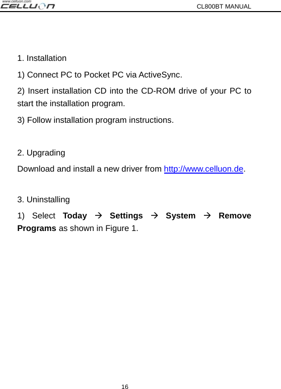 CL800BT MANUAL 16  1. Installation 1) Connect PC to Pocket PC via ActiveSync. 2) Insert installation CD into the CD-ROM drive of your PC to  start the installation program. 3) Follow installation program instructions.  2. Upgrading Download and install a new driver from http://www.celluon.de.  3. Uninstalling 1) Select Today Æ Settings Æ System Æ Remove Programs as shown in Figure 1. 