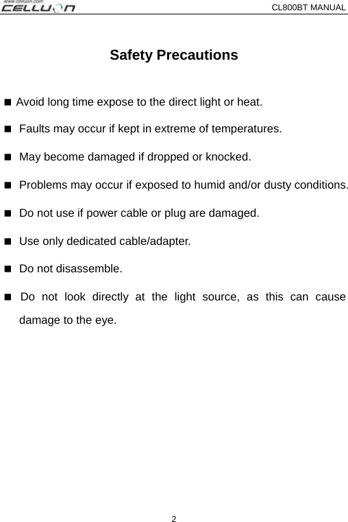 CL800BT MANUAL   2 Safety Precautions   Avoid long time expose to the direct light or heat.  Faults may occur if kept in extreme of temperatures.    May become damaged if dropped or knocked.  Problems may occur if exposed to humid and/or dusty conditions.    Do not use if power cable or plug are damaged.  Use only dedicated cable/adapter.    Do not disassemble.  Do not look directly at the light source, as this can cause damage to the eye. 