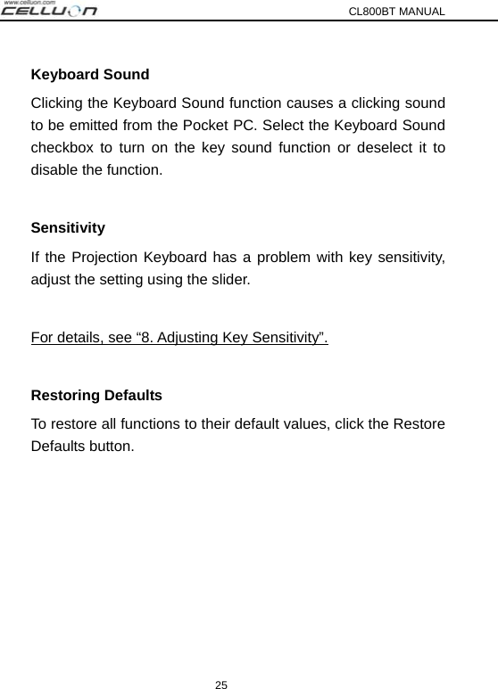 CL800BT MANUAL 25 Keyboard Sound Clicking the Keyboard Sound function causes a clicking sound to be emitted from the Pocket PC. Select the Keyboard Sound checkbox to turn on the key sound function or deselect it to disable the function.  Sensitivity If the Projection Keyboard has a problem with key sensitivity, adjust the setting using the slider.  For details, see “8. Adjusting Key Sensitivity”.  Restoring Defaults To restore all functions to their default values, click the Restore Defaults button.  