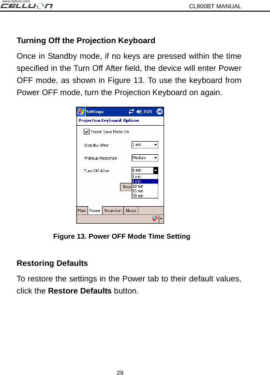 CL800BT MANUAL 29 Turning Off the Projection Keyboard Once in Standby mode, if no keys are pressed within the time specified in the Turn Off After field, the device will enter Power OFF mode, as shown in Figure 13. To use the keyboard from Power OFF mode, turn the Projection Keyboard on again.    Figure 13. Power OFF Mode Time Setting  Restoring Defaults To restore the settings in the Power tab to their default values, click the Restore Defaults button.  