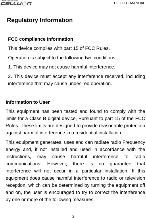 CL800BT MANUAL   3   Regulatory Information  FCC compliance Information       This device complies with part 15 of FCC Rules.    Operation is subject to the following two conditions:       1. This device may not cause harmful interference.   2. This device must accept any interference received, including interference that may cause undesired operation.    Information to User This equipment has been tested and found to comply with the   limits for a Class B digital device, Pursuant to part 15 of the FCC Rules. These limits are designed to provide reasonable protection against harmful interference in a residential installation. This equipment generates, uses and can radiate radio Frequency energy and, if not installed and used in accordance with the instructions, may cause harmful interference to radio communications. However, there is no guarantee that interference will not occur in a particular installation. If this equipment does cause harmful interference to radio or television reception, which can be determined by turning the equipment off and on, the user is encouraged to try to correct the interference by one or more of the following measures:     