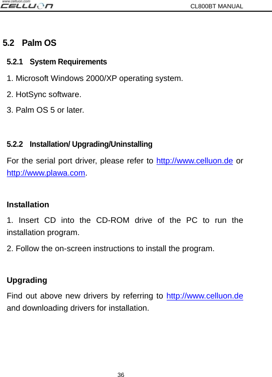 CL800BT MANUAL 36 5.2  Palm OS 5.2.1  System Requirements 1. Microsoft Windows 2000/XP operating system. 2. HotSync software. 3. Palm OS 5 or later.  5.2.2  Installation/ Upgrading/Uninstalling For the serial port driver, please refer to http://www.celluon.de or http://www.plawa.com.  Installation 1. Insert CD into the CD-ROM drive of the PC to run the installation program. 2. Follow the on-screen instructions to install the program.  Upgrading Find out above new drivers by referring to http://www.celluon.de and downloading drivers for installation.   