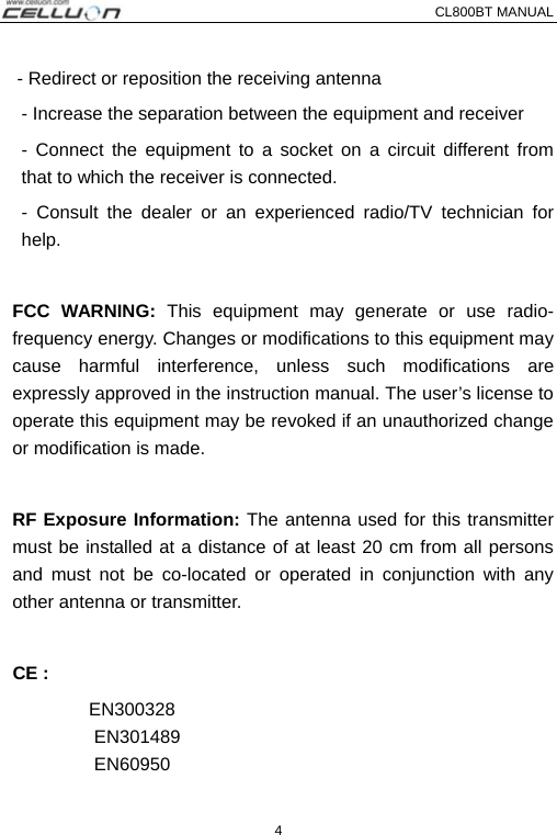 CL800BT MANUAL   4 - Redirect or reposition the receiving antenna - Increase the separation between the equipment and receiver   - Connect the equipment to a socket on a circuit different from that to which the receiver is connected.   - Consult the dealer or an experienced radio/TV technician for help.  FCC WARNING: This equipment may generate or use radio-frequency energy. Changes or modifications to this equipment may cause harmful interference, unless such modifications are expressly approved in the instruction manual. The user’s license to operate this equipment may be revoked if an unauthorized change or modification is made.    RF Exposure Information: The antenna used for this transmitter must be installed at a distance of at least 20 cm from all persons and must not be co-located or operated in conjunction with any other antenna or transmitter.   CE :   EN300328 EN301489  EN60950 