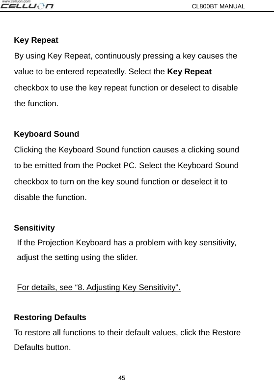 CL800BT MANUAL 45 Key Repeat   By using Key Repeat, continuously pressing a key causes the   value to be entered repeatedly. Select the Key Repeat  checkbox to use the key repeat function or deselect to disable  the function.  Keyboard Sound   Clicking the Keyboard Sound function causes a clicking sound   to be emitted from the Pocket PC. Select the Keyboard Sound   checkbox to turn on the key sound function or deselect it to   disable the function.  Sensitivity If the Projection Keyboard has a problem with key sensitivity, adjust the setting using the slider.  For details, see “8. Adjusting Key Sensitivity”.  Restoring Defaults To restore all functions to their default values, click the Restore Defaults button. 