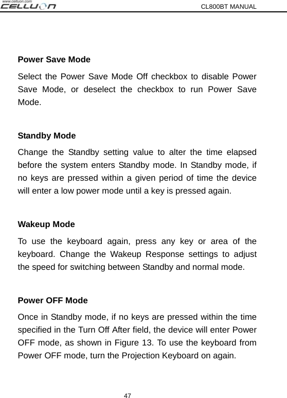 CL800BT MANUAL 47  Power Save Mode Select the Power Save Mode Off checkbox to disable Power Save Mode, or deselect the checkbox to run Power Save Mode.  Standby Mode Change the Standby setting value to alter the time elapsed before the system enters Standby mode. In Standby mode, if no keys are pressed within a given period of time the device will enter a low power mode until a key is pressed again.    Wakeup Mode To use the keyboard again, press any key or area of the keyboard. Change the Wakeup Response settings to adjust the speed for switching between Standby and normal mode.  Power OFF Mode Once in Standby mode, if no keys are pressed within the time specified in the Turn Off After field, the device will enter Power OFF mode, as shown in Figure 13. To use the keyboard from Power OFF mode, turn the Projection Keyboard on again.  