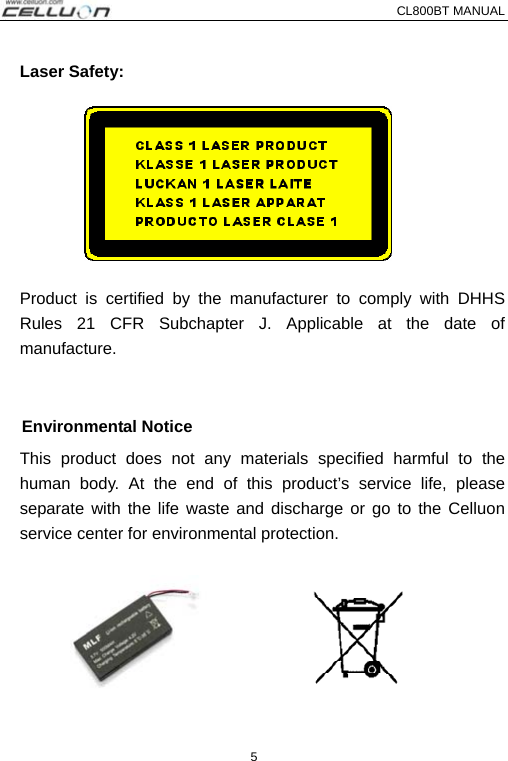 CL800BT MANUAL   5   Laser Safety:  Product is certified by the manufacturer to comply with DHHS Rules 21 CFR Subchapter J. Applicable at the date of manufacture.  Environmental Notice This product does not any materials specified harmful to the human body. At the end of this product’s service life, please separate with the life waste and discharge or go to the Celluon service center for environmental protection. 