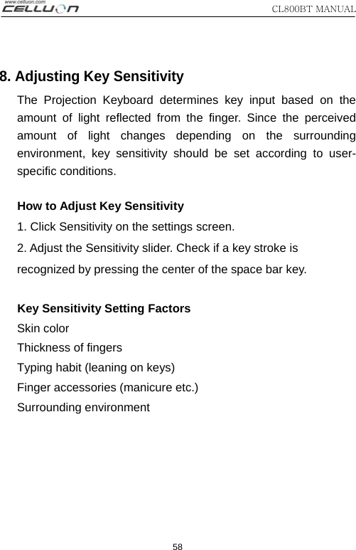 CL800BT MANUAL 58 8. Adjusting Key Sensitivity The Projection Keyboard determines key input based on the amount of light reflected from the finger. Since the perceived amount of light changes depending on the surrounding environment, key sensitivity should be set according to user-specific conditions.     How to Adjust Key Sensitivity 1. Click Sensitivity on the settings screen. 2. Adjust the Sensitivity slider. Check if a key stroke is recognized by pressing the center of the space bar key.       Key Sensitivity Setting Factors Skin color Thickness of fingers Typing habit (leaning on keys) Finger accessories (manicure etc.) Surrounding environment  