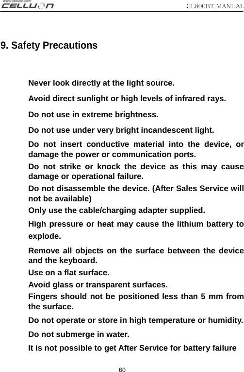 CL800BT MANUAL   60 9. Safety Precautions  Never look directly at the light source. Avoid direct sunlight or high levels of infrared rays. Do not use in extreme brightness. Do not use under very bright incandescent light. Do not insert conductive material into the device, or damage the power or communication ports. Do not strike or knock the device as this may cause damage or operational failure. Do not disassemble the device. (After Sales Service will not be available) Only use the cable/charging adapter supplied. High pressure or heat may cause the lithium battery to explode.   Remove all objects on the surface between the device and the keyboard.   Use on a flat surface. Avoid glass or transparent surfaces. Fingers should not be positioned less than 5 mm from the surface. Do not operate or store in high temperature or humidity. Do not submerge in water. It is not possible to get After Service for battery failure 