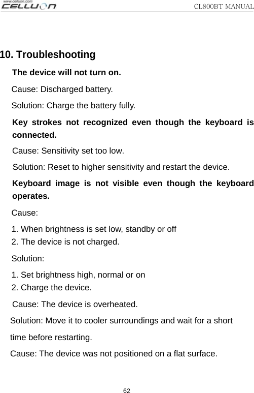 CL800BT MANUAL 62 10. Troubleshooting The device will not turn on. Cause: Discharged battery. Solution: Charge the battery fully.   Key strokes not recognized even though the keyboard is connected. Cause: Sensitivity set too low. Solution: Reset to higher sensitivity and restart the device. Keyboard image is not visible even though the keyboard operates.  Cause:   1. When brightness is set low, standby or off 2. The device is not charged.   Solution:  1. Set brightness high, normal or on 2. Charge the device. Cause: The device is overheated. Solution: Move it to cooler surroundings and wait for a short time before restarting. Cause: The device was not positioned on a flat surface. 