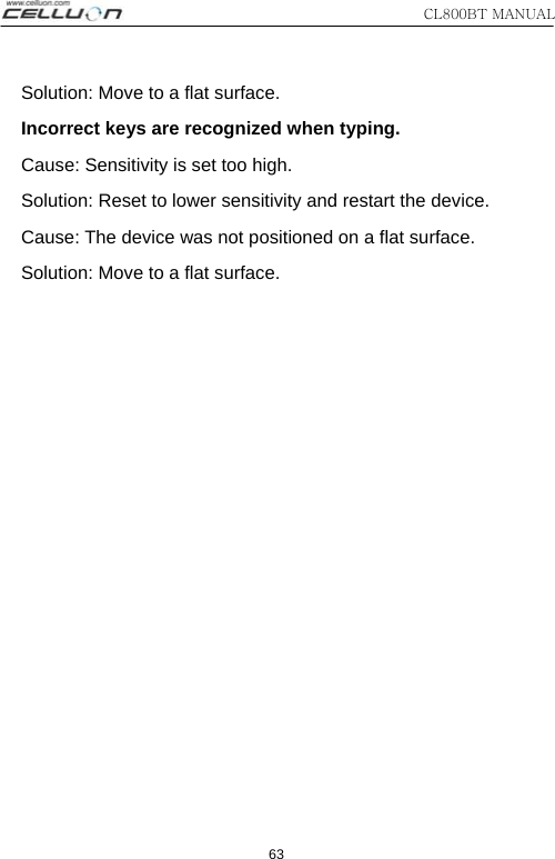 CL800BT MANUAL 63 Solution: Move to a flat surface.   Incorrect keys are recognized when typing.   Cause: Sensitivity is set too high.   Solution: Reset to lower sensitivity and restart the device.   Cause: The device was not positioned on a flat surface. Solution: Move to a flat surface. 