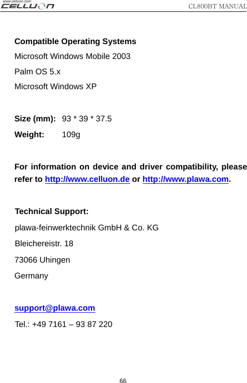 CL800BT MANUAL 66 Compatible Operating Systems Microsoft Windows Mobile 2003 Palm OS 5.x Microsoft Windows XP   Size (mm):   93 * 39 * 37.5 Weight:       109g   For information on device and driver compatibility, please refer to http://www.celluon.de or http://www.plawa.com.   Technical Support:  plawa-feinwerktechnik GmbH &amp; Co. KG  Bleichereistr.  18 73066 Uhingen Germany     support@plawa.com  Tel.: +49 7161 – 93 87 220  