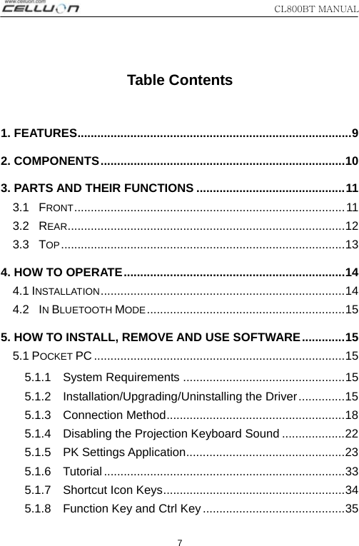 CL800BT MANUAL   7  Table Contents  1. FEATURES...................................................................................9 2. COMPONENTS..........................................................................10 3. PARTS AND THEIR FUNCTIONS .............................................11 3.1  FRONT..................................................................................11 3.2  REAR....................................................................................12 3.3  TOP......................................................................................13 4. HOW TO OPERATE...................................................................14 4.1 INSTALLATION..........................................................................14 4.2  IN BLUETOOTH MODE............................................................15 5. HOW TO INSTALL, REMOVE AND USE SOFTWARE.............15 5.1 POCKET PC ............................................................................15 5.1.1  System Requirements .................................................15 5.1.2  Installation/Upgrading/Uninstalling the Driver..............15 5.1.3  Connection Method......................................................18 5.1.4  Disabling the Projection Keyboard Sound ...................22 5.1.5  PK Settings Application................................................23 5.1.6  Tutorial .........................................................................33 5.1.7  Shortcut Icon Keys.......................................................34 5.1.8    Function Key and Ctrl Key...........................................35 