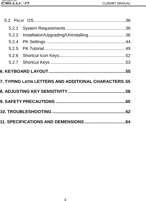 CL800BT MANUAL 8 5.2  PALM OS............................................................................36 5.2.1  System Requirements .................................................36 5.2.2  Installation/Upgrading/Uninstalling...............................36 5.2.4  PK Settings..................................................................44 5.2.5  PK Tutorial ...................................................................49 5.2.6  Shortcut Icon Keys.......................................................52 5.2.7  Shortcut Keys ..............................................................53 6. KEYBOARD LAYOUT................................................................55 7. TYPING LATIN LETTERS AND ADDITIONAL CHARACTERS.55 8. ADJUSTING KEY SENSITIVITY................................................58 9. SAFETY PRECAUTIONS ..........................................................60 10. TROUBLESHOOTING .............................................................62 11. SPECIFICATIONS AND DEMENSIONS ..................................64 