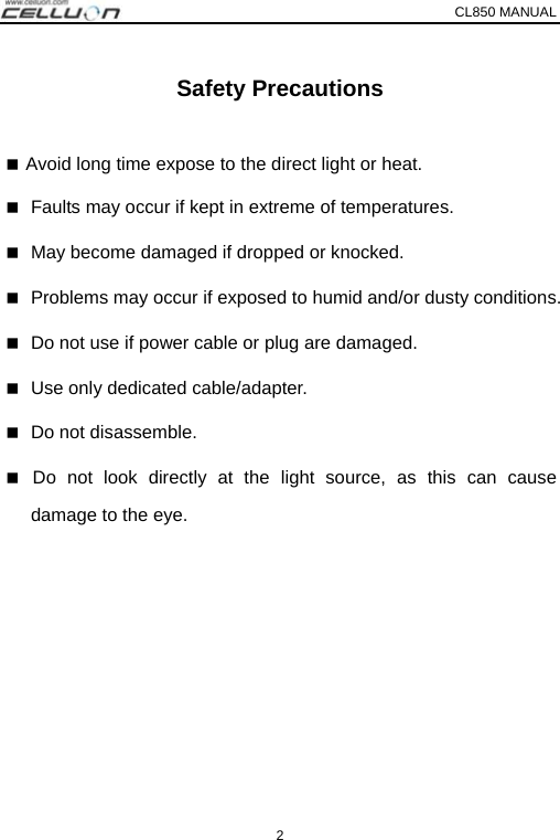 CL850 MANUAL   2 Safety Precautions   Avoid long time expose to the direct light or heat.  Faults may occur if kept in extreme of temperatures.    May become damaged if dropped or knocked.  Problems may occur if exposed to humid and/or dusty conditions.    Do not use if power cable or plug are damaged.  Use only dedicated cable/adapter.    Do not disassemble.  Do not look directly at the light source, as this can cause damage to the eye. 