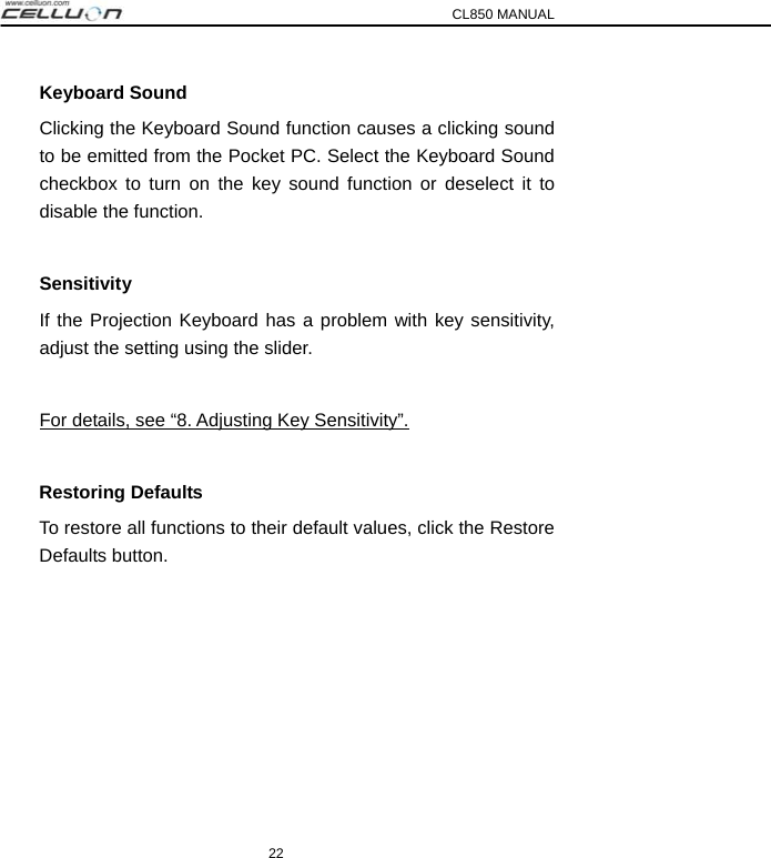 CL850 MANUAL 22 Keyboard Sound Clicking the Keyboard Sound function causes a clicking sound to be emitted from the Pocket PC. Select the Keyboard Sound checkbox to turn on the key sound function or deselect it to disable the function.  Sensitivity If the Projection Keyboard has a problem with key sensitivity, adjust the setting using the slider.  For details, see “8. Adjusting Key Sensitivity”.  Restoring Defaults To restore all functions to their default values, click the Restore Defaults button.  