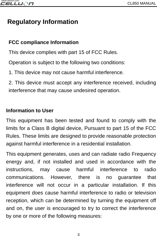 CL850 MANUAL   3   Regulatory Information  FCC compliance Information       This device complies with part 15 of FCC Rules.    Operation is subject to the following two conditions:       1. This device may not cause harmful interference.   2. This device must accept any interference received, including interference that may cause undesired operation.    Information to User This equipment has been tested and found to comply with the   limits for a Class B digital device, Pursuant to part 15 of the FCC Rules. These limits are designed to provide reasonable protection against harmful interference in a residential installation. This equipment generates, uses and can radiate radio Frequency energy and, if not installed and used in accordance with the instructions, may cause harmful interference to radio communications. However, there is no guarantee that interference will not occur in a particular installation. If this equipment does cause harmful interference to radio or television reception, which can be determined by turning the equipment off and on, the user is encouraged to try to correct the interference by one or more of the following measures:     